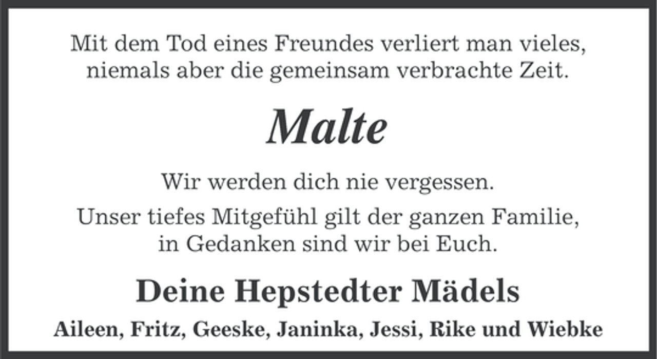 <p>Mit dem Tod eines Freundes verliert man vieles,<br />niemals aber die gemeinsam verbrachte Zeit.</p><p>Malte<br />Wir werden dich nie vergessen.<br />Unser tiefes Mitgefühl gilt der ganzen Familie,<br />in Gedanken sind wir bei Euch.</p><p>Deine Hepstedter Mädels<br />Aileen, Fritz, Geeske, Janinka, Jessi, Rike und Wiebke</p>