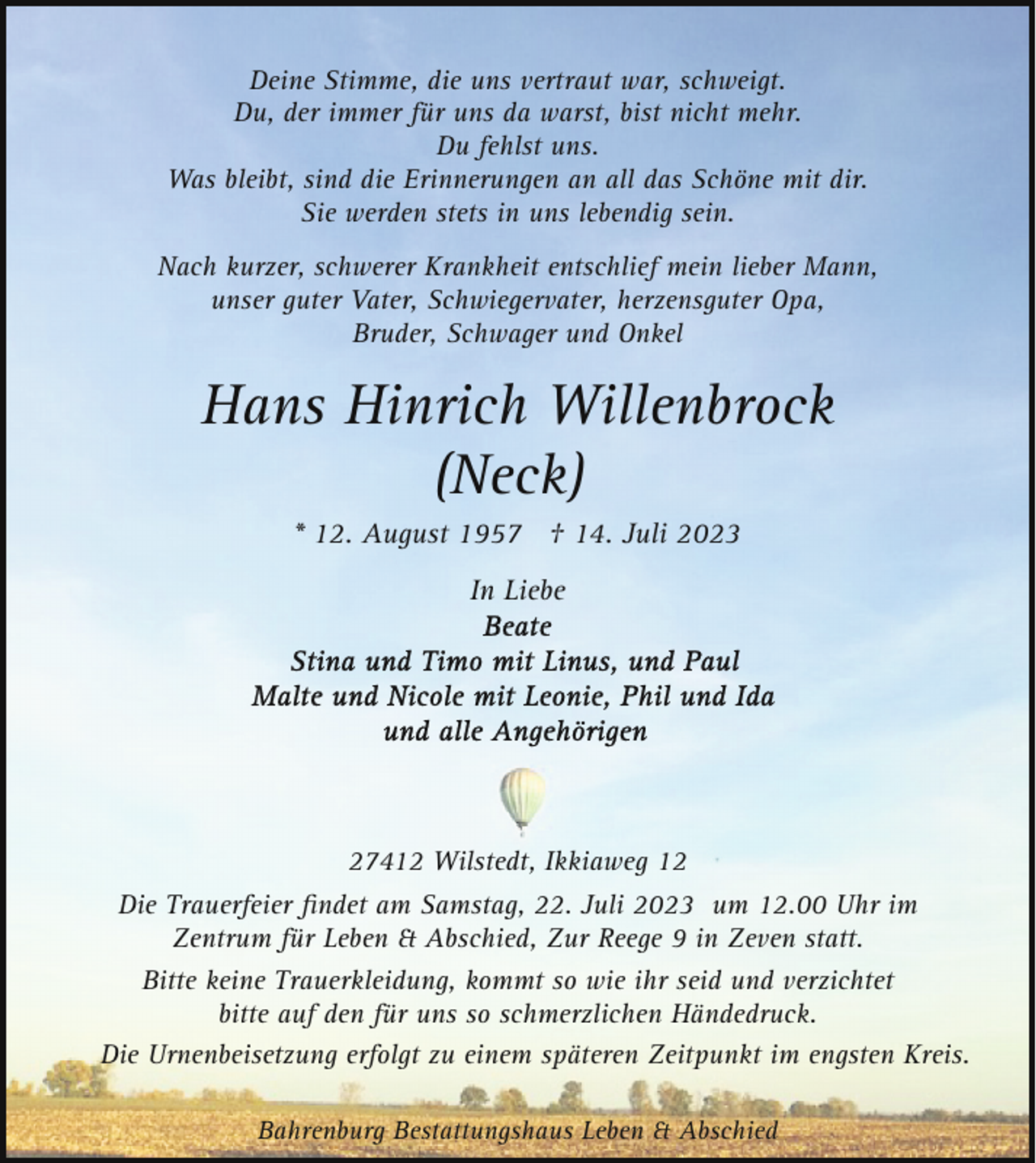 <p>Deine Stimme, die uns vertraut war, schweigt.<br />Du, der immer für uns da warst, bist nicht mehr.<br />Du fehlst uns.<br />Was bleibt, sind die Erinnerungen an all das Schöne mit dir.<br />Sie werden stets in uns lebendig sein.<br />Nach kurzer, schwerer Krankheit entschlief mein lieber Mann,<br />unser guter Vater, Schwiegervater, herzensguter Opa,<br />Bruder, Schwager und Onkel</p><p>Hans Hinrich Willenbrock<br />(Neck)<br />* 12. August 1957 † 14. Juli 2023<br />In Liebe</p><p>27412 Wilstedt, Ikkiaweg 12<br />Die Trauerfeier ﬁndet am Samstag, 22. Juli 2023 um 12.00 Uhr im<br />Zentrum für Leben &amp; Abschied, Zur Reege 9 in Zeven statt.<br />Bitte keine Trauerkleidung, kommt so wie ihr seid und verzichtet<br />bitte auf den für uns so schmerzlichen Händedruck.<br />Die Urnenbeisetzung erfolgt zu einem späteren Zeitpunkt im engsten Kreis.<br />Bahrenburg Bestattungshaus Leben &amp; Abschied</p>