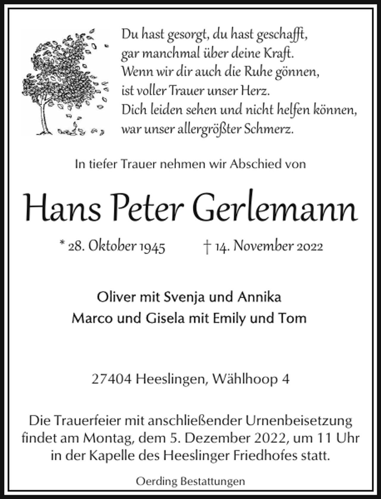 <p>Du hast gesorg�, du hast gescha%,<br />gar manchmal über deine Kraﬅ.<br />Wenn wir dir auch die Ruhe gönnen,<br />ist voller Trauer unser Herz.<br />Dich leiden sehen und nicht helfen können,<br />war unser allerg1ößter Schmerz.<br />In tiefer Trauer nehmen wir Abschied von</p><p>Hans Peter Gerlemann<br />* 28. Oktober 1945</p><p>† 14. November 2027404 Heeslingen, Wählhoop 4<br />Die Trauerfeier mit anschließender Urnenbeisetzung<br />findet am Montag, dem 5. Dezember 2022, um 11 Uhr<br />in der Kapelle des Heeslinger Friedhofes statt.<br />Oerding Bestattungen</p>