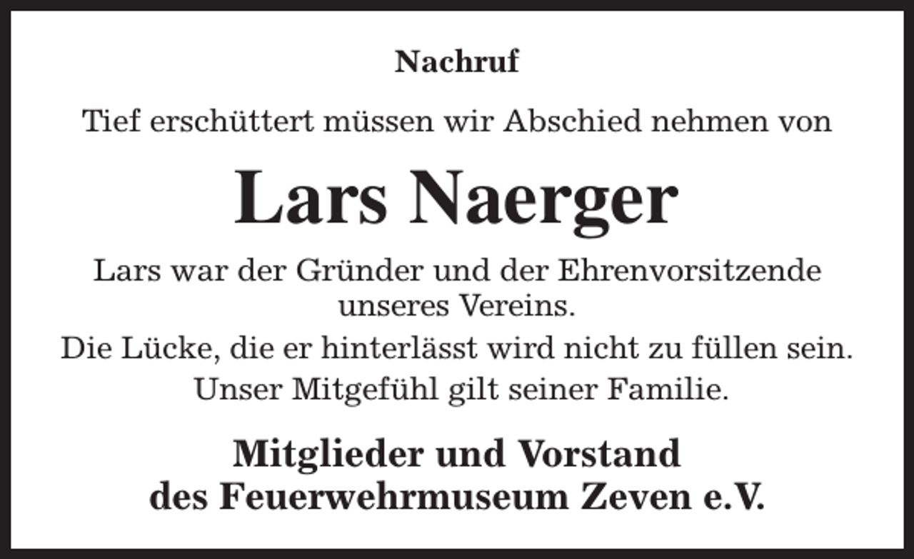 <p>Nachruf<br />Tief erschüttert müssen wir Abschied nehmen von</p><p>Lars Naerger<br />Lars war der Gründer und der Ehrenvorsitzende<br />unseres Vereins.<br />Die Lücke, die er hinterlässt wird nicht zu füllen sein.<br />Unser Mitgefühl gilt seiner Familie.</p><p>Mitglieder und Vorstand<br />des Feuerwehrmuseum Zeven e.V.</p>