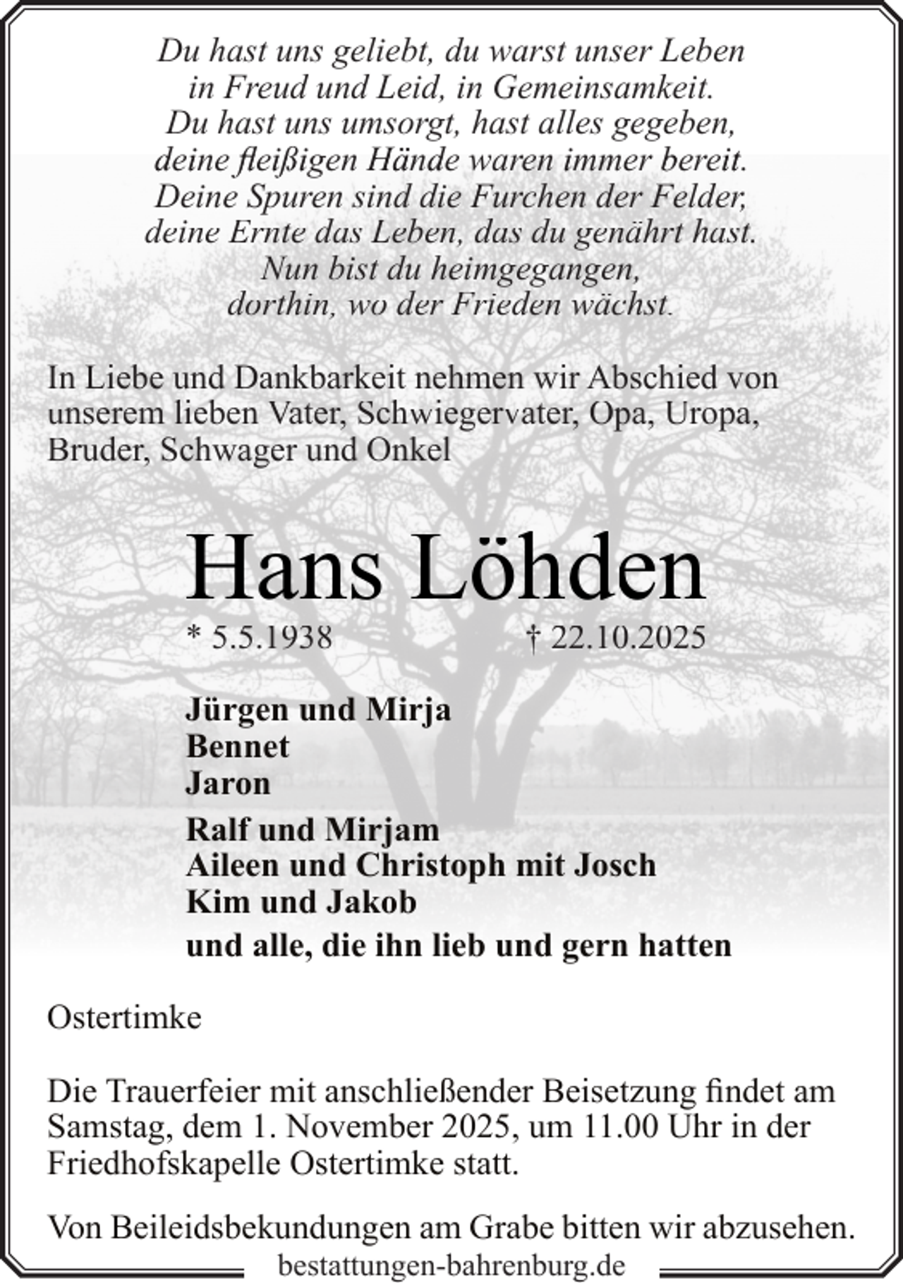<p>Du hast uns geliebt, du warst unser Leben<br />in Freud und Leid, in Gemeinsamkeit.<br />Du hast uns umsorgt, hast alles gegeben,<br />deiine flfleiißigen Händde waren immer bereiit.<br />Deine Spuren sind die Furchen der Felder,<br />deine Ernte das Leben, das du genährt hast.<br />Nun bist du heimgegangen,<br />dorthin, wo der Frieden wächst.<br />In Liebe und Dankbarkeit nehmen wir Abschied von<br />unserem lieben Vater, Schwiegervater, Opa, Uropa,<br />Bruder, Schwager und Onkel</p><p>Hans Löhden<br />* 5.5.1938</p><p>† 22.10.2025</p><p>Jürgen und Mirja<br />Bennet<br />Jaron<br />Ralf und Mirjam<br />Aileen und Christoph mit Josch<br />Kim und Jakob<br />und alle, die ihn lieb und gern hatten<br />Ostertimke<br />Die Trauerfeier mit anschließender Beisetzung findet am<br />Samstag, dem 1. November 2025, um 11.00 Uhr in der<br />Friedhofskapelle Ostertimke statt.<br />Von Beileidsbekundungen am Grabe bitten wir abzusehen.<br />bestattungen-bahrenburg.de</p>