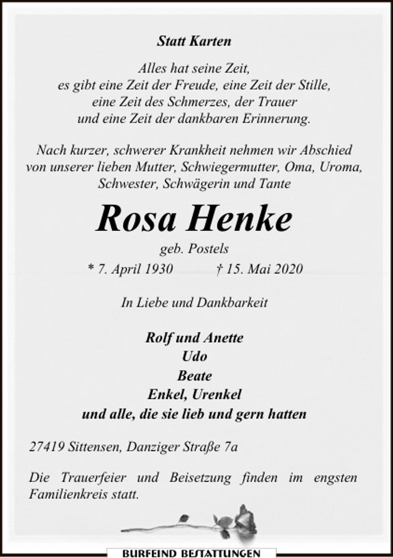 <p>Statt Karten<br />Alles hat seine Zeit,<br />es gibt eine Zeit der Freude, eine Zeit der Stille,<br />eine Zeit des Schmerzes, der Trauer<br />und eine Zeit der dankbaren Erinnerung.<br />Nach kurzer, schwerer Krankheit nehmen wir Abschied<br />von unserer lieben Mutter, Schwiegermutter, Oma, Uroma,<br />Schwester, Schwägerin und Tante</p><p>Rosa Henke</p><p>geb. Postels<br />* 7. April 1930<br />† 15. Mai 2020<br />In Liebe und Dankbarkeit</p><p>Rolf und Anette<br />Udo<br />Beate<br />Enkel, Urenkel<br />und alle, die sie lieb und gern hatten<br />27419 Sittensen, Danziger Straße 7a<br />Die Trauerfeier und Beisetzung finden im engsten<br />Familienkreis statt.</p><p>Burfeind Bestattungen</p>