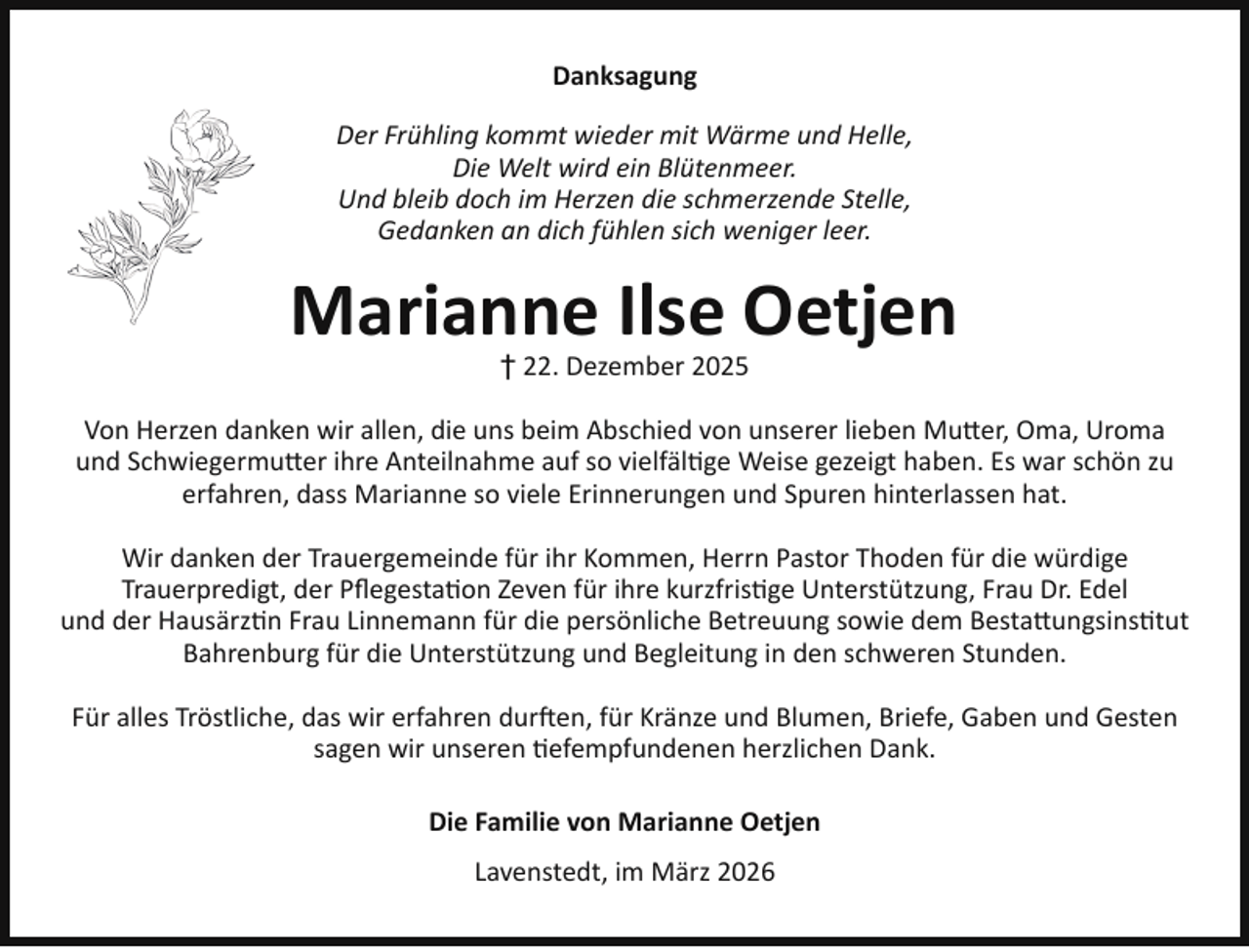 <p>Danksagung<br />Der Frühling kommt wieder mit Wärme und Helle,<br />Die Welt wird ein Blütenmeer.<br />Und bleib doch im Herzen die schmerzende Stelle,<br />Gedanken an dich fühlen sich weniger leer.</p><p>Marianne Ilse Oetjen<br />† 22. Dezember 2025</p><p>Von Herzen danken wir allen, die uns beim Abschied von unserer lieben Mutter, Oma, Uroma<br />und Schwiegermutter ihre Anteilnahme auf so vielfältige Weise gezeigt haben. Es war schön zu<br />erfahren, dass Marianne so viele Erinnerungen und Spuren hinterlassen hat.<br />Wir danken der Trauergemeinde für ihr Kommen, Herrn Pastor Thoden für die würdige<br />Trauerpredigt, der Pﬂegestation Zeven für ihre kurzfristige Unterstützung, Frau Dr. Edel<br />und der Hausärztin Frau Linnemann für die persönliche Betreuung sowie dem Bestattungsinstitut<br />Bahrenburg für die Unterstützung und Begleitung in den schweren Stunden.<br />Für alles Tröstliche, das wir erfahren durften, für Kränze und Blumen, Briefe, Gaben und Gesten<br />sagen wir unseren tiefempfundenen herzlichen Dank.<br />Die Familie von Marianne Oetjen<br />Lavenstedt, im März 2026</p>