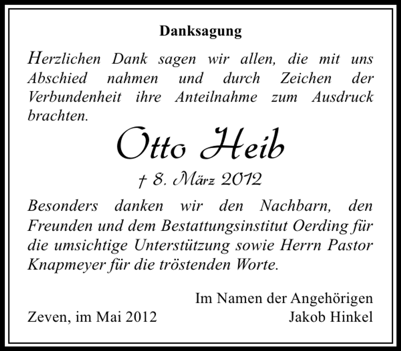 <p>Danksagung</p><p>Herzlichen Dank sagen wir allen, die mit uns<br />Abschied nahmen und durch Zeichen der<br />Verbundenheit ihre Anteilnahme zum Ausdruck<br />brachten.</p><p>Otto Heib<br />† 8. März 2012</p><p>Besonders danken wir den Nachbarn, den<br />Freunden und dem Bestattungsinstitut Oerding für<br />die umsichtige Unterstützung sowie Herrn Pastor<br />Knapmeyer für die tröstenden Worte.<br />Zeven, im Mai 2012</p><p>Im Namen der Angehörigen<br />Jakob Hinkel</p>
