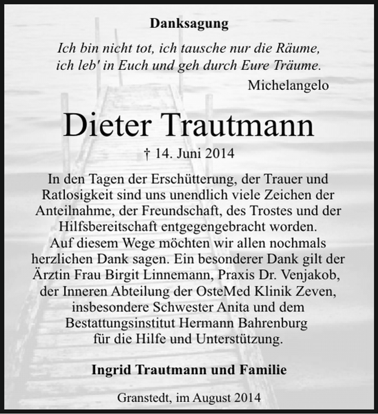 <p>Danksagung<br />Ich bin nicht tot, ich tausche nur die Räume,<br />ich leb' in Euch und geh durch Eure Träume.<br />Michelangelo</p><p>Dieter Trautmann<br />† 14. Juni 2014</p><p>In den Tagen der Erschütterung, der Trauer und<br />Ratlosigkeit sind uns unendlich viele Zeichen der<br />Anteilnahme, der Freundschaft, des Trostes und der<br />Hilfsbereitschaft entgegengebracht worden.<br />Auf diesem Wege möchten wir allen nochmals<br />herzlichen Dank sagen. Ein besonderer Dank gilt der<br />Ärztin Frau Birgit Linnemann, Praxis Dr. Venjakob,<br />der Inneren Abteilung der OsteMed Klinik Zeven,<br />insbesondere Schwester Anita und dem<br />Bestattungsinstitut Hermann Bahrenburg<br />für die Hilfe und Unterstützung.<br />Ingrid Trautmann und Familie<br />Granstedt, im August 2014</p>