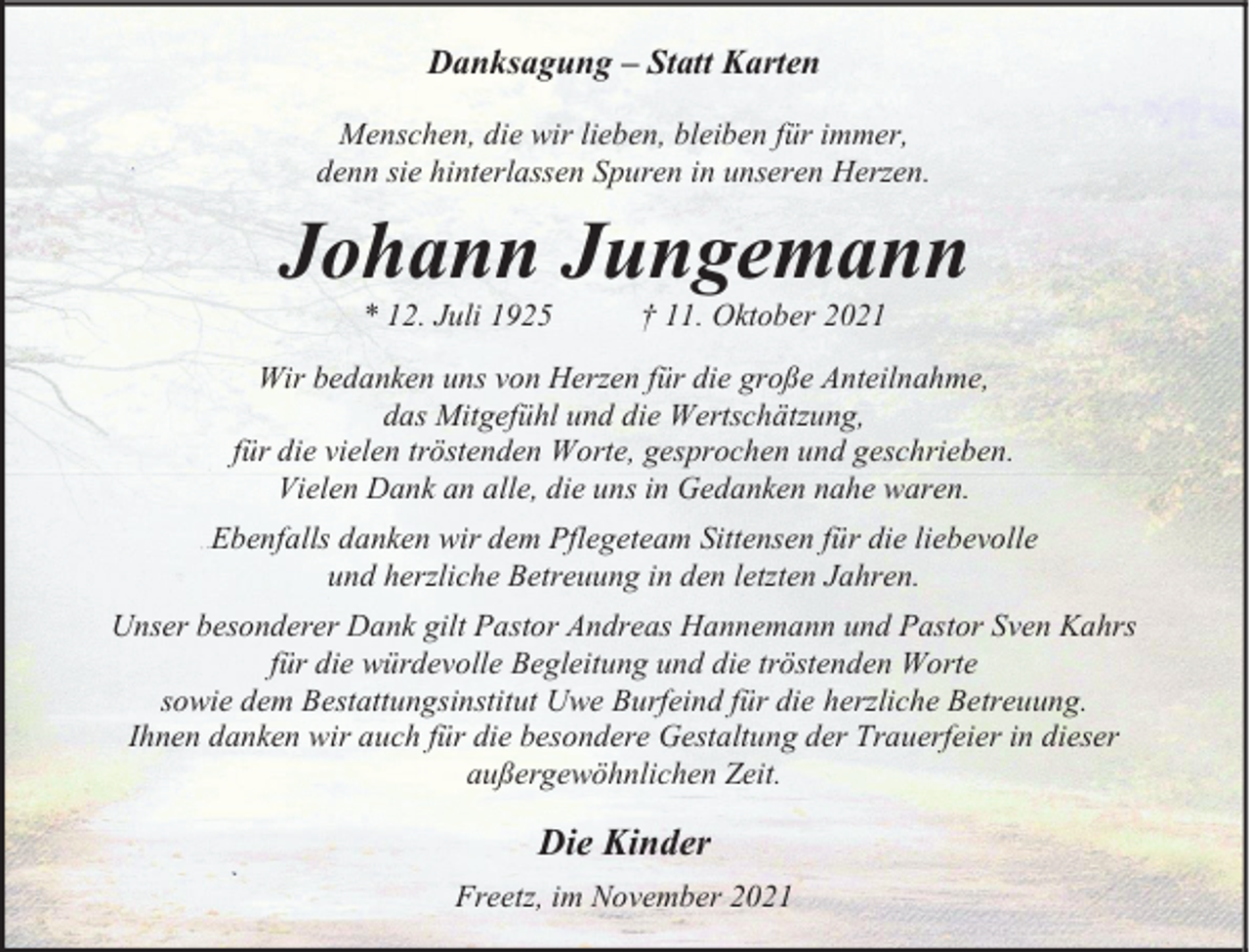 <p>Danksagung – Statt Karten<br />Menschen, die wir lieben, bleiben für immer,<br />denn sie hinterlassen Spuren in unseren Herzen.</p><p>Johann Jungemann<br />* 12. Juli 1925</p><p>† 11. Oktober 2021</p><p>Wir bedanken uns von Herzen für die große Anteilnahme,<br />das Mitgefühl und die Wertschätzung,<br />für die vielen tröstenden Worte, gesprochen und geschrieben.<br />Vielen Dank an alle, die uns in Gedanken nahe waren.<br />Ebenfalls danken wir dem Pflegeteam Sittensen für die liebevolle<br />und herzliche Betreuung in den letzten Jahren.<br />Unser besonderer Dank gilt Pastor Andreas Hannemann und Pastor Sven Kahrs<br />für die würdevolle Begleitung und die tröstenden Worte<br />sowie dem Bestattungsinstitut Uwe Burfeind für die herzliche Betreuung.<br />Ihnen danken wir auch für die besondere Gestaltung der Trauerfeier in dieser<br />außergewöhnlichen Zeit.</p><p>Die Kinder<br />Freetz, im November 2021</p>