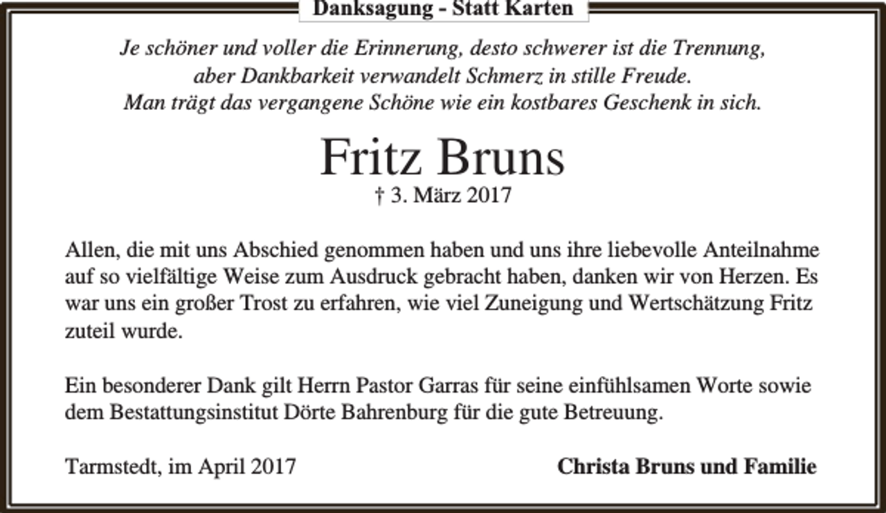 <p>Danksagung - Statt Karten<br />Je schöner und voller die Erinnerung, desto schwerer ist die Trennung,<br />aber Dankbarkeit verw<br />rwandelt Schmerz in stille Freude.<br />Man trägt das vergangene Schöne wie ein kostbares Geschenk in sich.</p><p>Fritz<br />Bruns<br />† 3. März 2017<br />Allen, die mit uns Abschied genommen haben und uns ihre liebevolle Anteilnahme<br />auf so vielfältige Weise zum Ausdruck gebracht haben, danken wir von Herzen. Es<br />war uns ein großer Trost zu erfahren, wie viel Zuneigung und Wertschätzung Fritz<br />zuteil wurde.<br />Ein besonderer Dank gilt Herrn Pastor Garras für seine einfühlsamen Worte sowie<br />dem Bestattungsinstitut Dörte Bahrenburg für die gute Betreuung.<br />Tarmstedt, im April 2017</p><p>Christa Bruns und Familie</p>