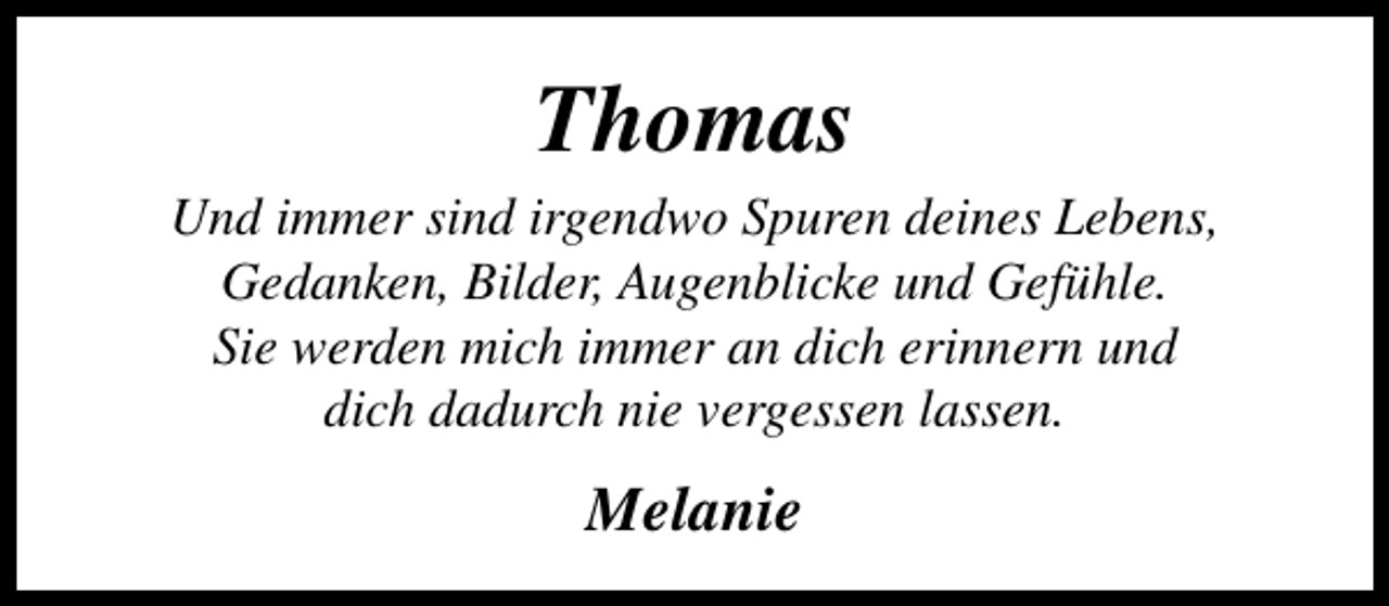 <p>Thomas</p><p>Und immer sind irgendwo Spuren deines Lebens,<br />Gedanken, Bilder, Augenblicke und Gefühle.<br />Sie werden mich immer an dich erinnern und<br />dich dadurch nie vergessen lassen.</p><p>Melanie</p>
