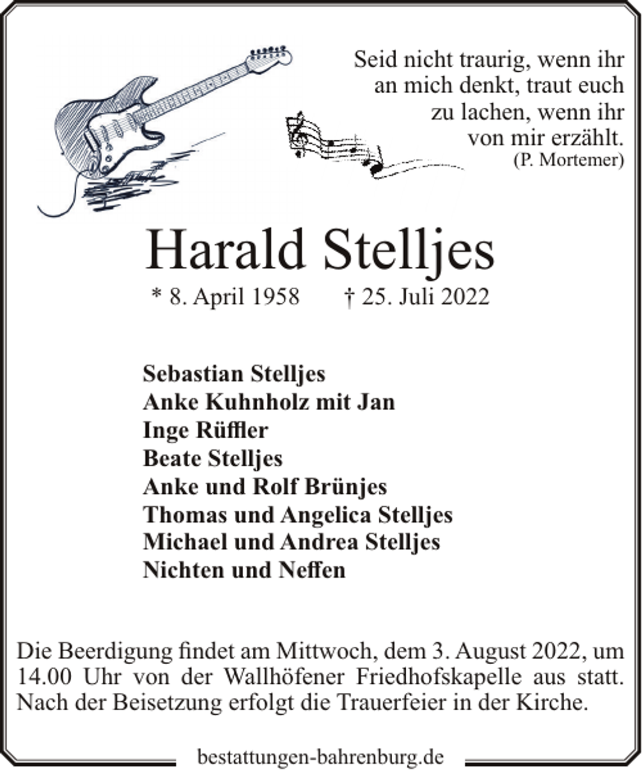 <p>Seid nicht traurig, wenn ihr<br />an mich denkt, traut euch<br />zu lachen, wenn ihr<br />von mir erzählt.<br />(P. Mortemer)</p><p>Harald Stelljes<br />* 8. April 1958</p><p>† 25. Juli 2022</p><p>Sebastian Stelljes<br />Anke Kuhnholz mit Jan<br />Inge Rüffler<br />Beate Stelljes<br />Anke und Rolf Brünjes<br />Thomas und Angelica Stelljes<br />Michael und Andrea Stelljes<br />Nichten und Neffen<br />Die Beerdigung findet am Mittwoch, dem 3. August 2022, um<br />14.00 Uhr von der Wallhöfener Friedhofskapelle aus statt.<br />Nach der Beisetzung erfolgt die Trauerfeier in der Kirche.<br />bestattungen-bahrenburg.de</p>