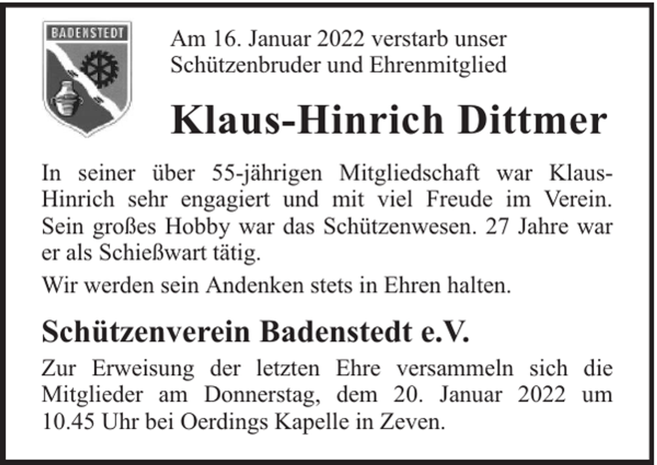 <p>Am 16. Januar 2022 verstarb unser<br />Schützenbruder und Ehrenmitglied</p><p>Klaus-Hinrich Dittmer<br />In seiner über 55-jährigen Mitgliedschaft war KlausHinrich sehr engagiert und mit viel Freude im Verein.<br />Sein großes Hobby war das Schützenwesen. 27 Jahre war<br />er als Schießwart tätig.<br />Wir werden sein Andenken stets in Ehren halten.</p><p>Schützenverein Badenstedt e.V.</p><p>Zur Erweisung der letzten Ehre versammeln sich die<br />Mitglieder am Donnerstag, dem 20. Januar 2022 um<br />10.45 Uhr bei Oerdings Kapelle in Zeven.</p>