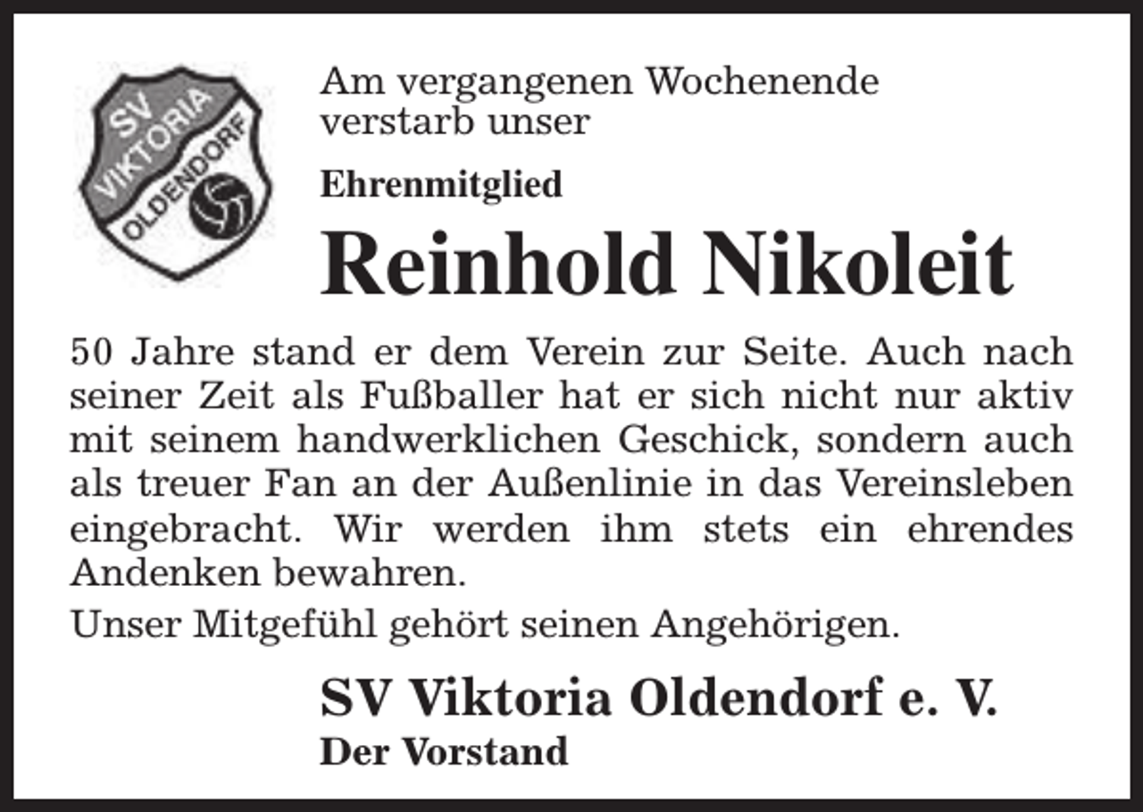 <p>Am vergangenen Wochenende<br />verstarb unser<br />Ehrenmitglied</p><p>Reinhold Nikoleit</p><p>50 Jahre stand er dem Verein zur Seite. Auch nach<br />seiner Zeit als Fußballer hat er sich nicht nur aktiv<br />mit seinem handwerklichen Geschick, sondern auch<br />als treuer Fan an der Außenlinie in das Vereinsleben<br />eingebracht. Wir werden ihm stets ein ehrendes<br />Andenken bewahren.<br />Unser Mitgefühl gehört seinen Angehörigen.</p><p>SV Viktoria Oldendorf e. V.<br />Der Vorstand</p>