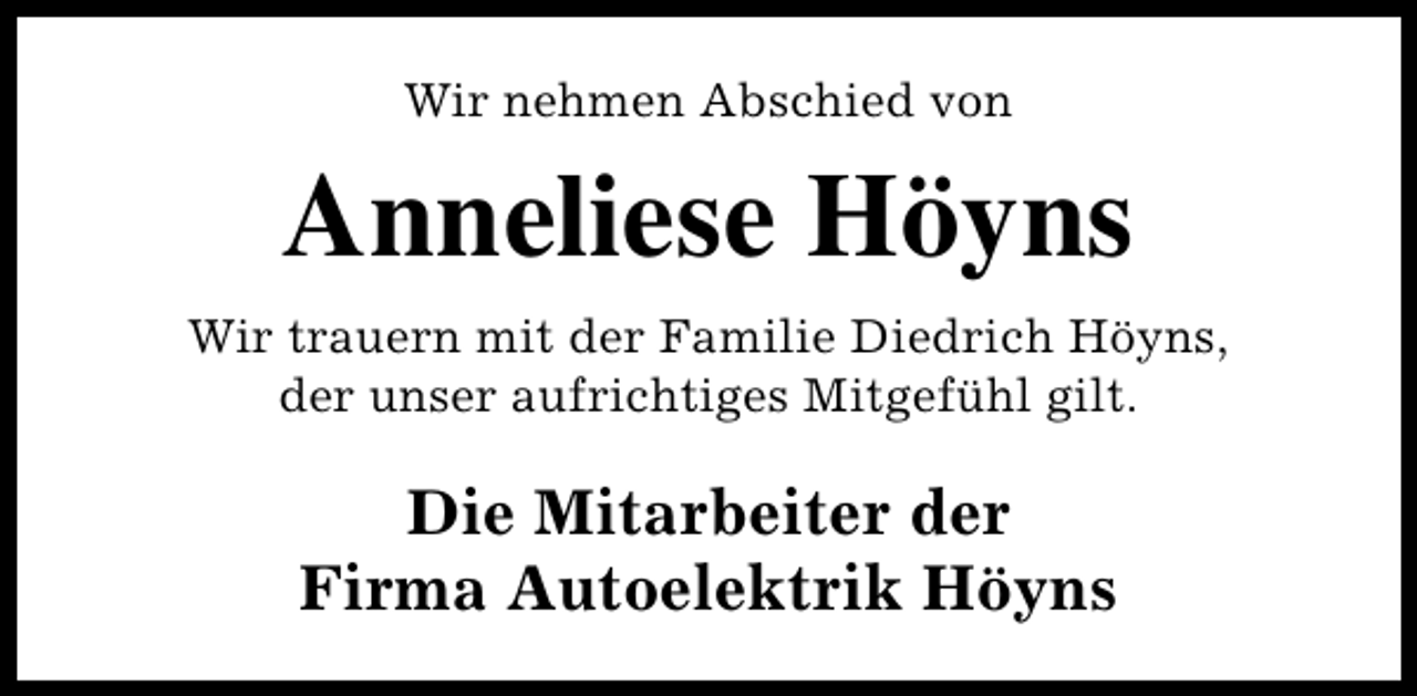 <p>Wir nehmen Abschied von</p><p>Anneliese Höyns<br />Wir trauern mit der Familie Diedrich Höyns,<br />der unser aufrichtiges Mitgefühl gilt.</p><p>Die Mitarbeiter der<br />Firma Autoelektrik Höyns</p>
