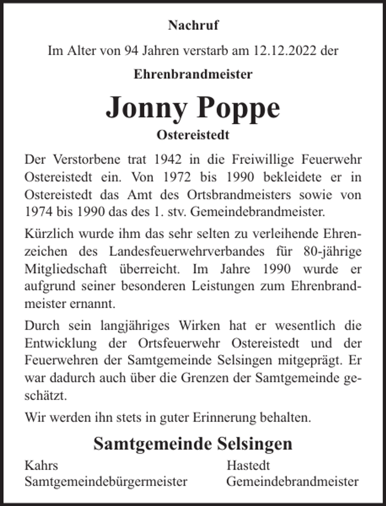 <p>Nachruf<br />Im Alter von 94 Jahren verstarb am 12.12.2022 der<br />Ehrenbrandmeister</p><p>Jonny Poppe<br />Ostereistedt</p><p>Der Verstorbene trat 1942 in die Freiwillige Feuerwehr<br />Ostereistedt ein. Von 1972 bis 1990 bekleidete er in<br />Ostereistedt das Amt des Ortsbrandmeisters sowie von<br />1974 bis 1990 das des 1. stv. Gemeindebrandmeister.<br />Kürzlich wurde ihm das sehr selten zu verleihende Ehrenzeichen des Landesfeuerwehrverbandes für 80-jährige<br />Mitgliedschaft überreicht. Im Jahre 1990 wurde er<br />aufgrund seiner besonderen Leistungen zum Ehrenbrandmeister ernannt.<br />Durch sein langjähriges Wirken hat er wesentlich die<br />Entwicklung der Ortsfeuerwehr Ostereistedt und der<br />Feuerwehren der Samtgemeinde Selsingen mitgeprägt. Er<br />war dadurch auch über die Grenzen der Samtgemeinde geschätzt.<br />Wir werden ihn stets in guter Erinnerung behalten.</p><p>Samtgemeinde Selsingen</p><p>Kahrs<br />Samtgemeindebürgermeister</p><p>Hastedt<br />Gemeindebrandmeister</p>
