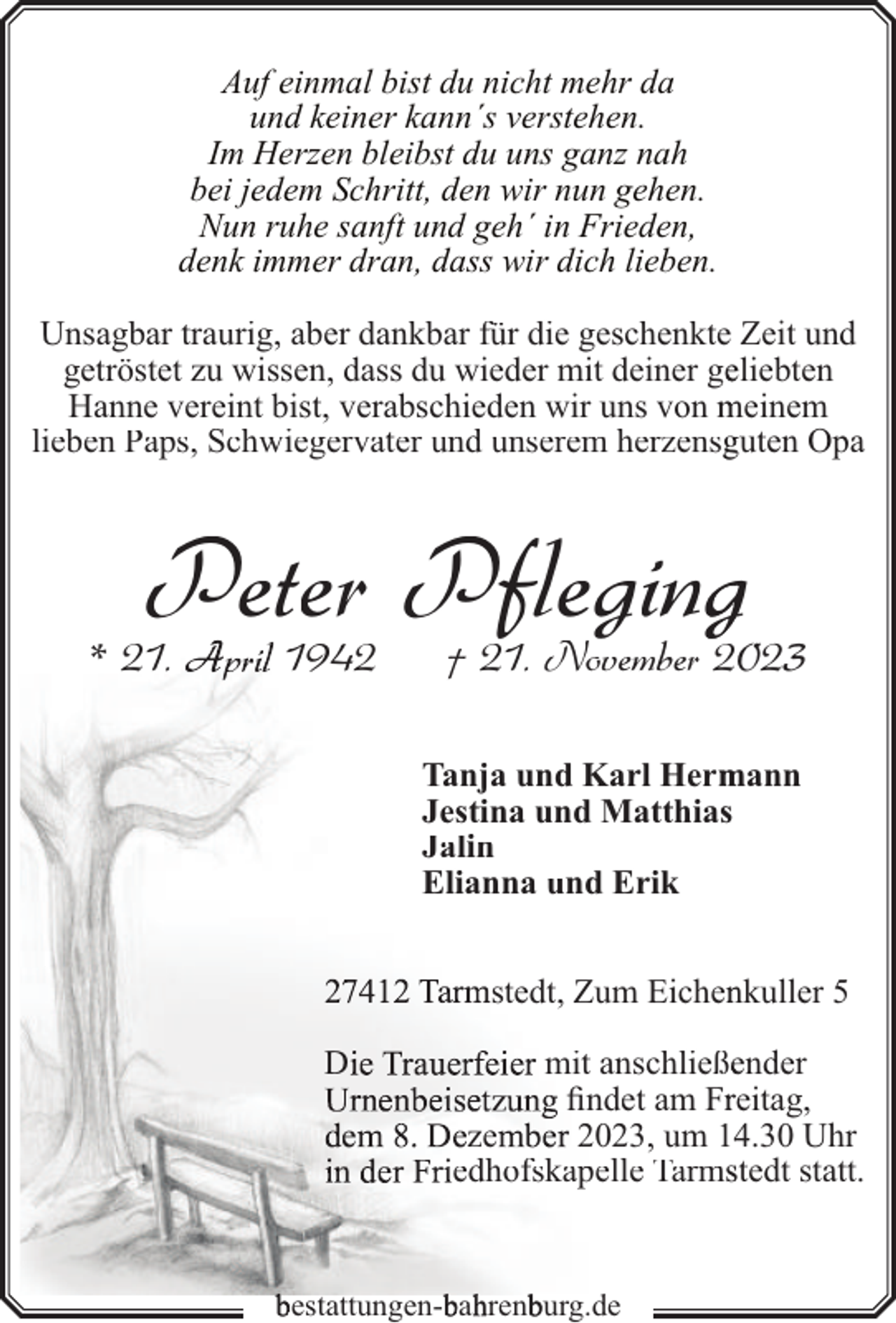<p>Auf einmal bist du nicht mehr da<br />und keiner kann´s verstehen.<br />Im Herzen bleibst du uns ganz nah<br />bei jedem Schritt, den wir nun gehen.<br />Nun ruhe sanft und geh´ in Frieden,<br />denk immer dran, dass wir dich lieben.<br />Unsagbar traurig, aber dankbar für die geschenkte Zeit und<br />getröstet zu wissen, dass du wieder mit deiner geeliebten<br />Hanne vereint bist, verabschieden wir uns von meinem<br />lieben Paps, Schwiegervater und unserem herzensgguten Opa</p><p>Peter Pflegingg</p><p>* 21.</p><p>1942</p><p>† 21. November 2023</p><p>Tanja und Karl Herm<br />mann<br />Jestina und Matthias<br />Jalin<br />Elianna und Erik<br />stedt, Zum Eichennkuller 5<br />D</p><p>n</p><p>mit anschließeender<br />findet am Frreitag,<br />ze<br />2023, um 144.30 Uhr<br />edhofskapelle Tarmsstedt statt.</p><p>bestattungen-bahhrenbburg.de</p>