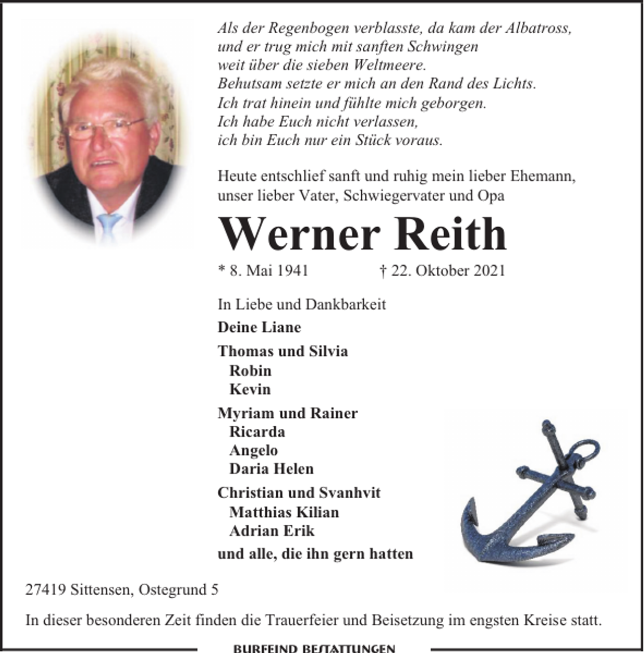 <p>Als der Regenbogen verblasste, da kam der Albatross,<br />und er trug mich mit sanften Schwingen<br />weit über die sieben Weltmeere.<br />Behutsam setzte er mich an den Rand des Lichts.<br />Ich trat hinein und fühlte mich geborgen.<br />Ich habe Euch nicht verlassen,<br />ich bin Euch nur ein Stück voraus.<br />Heute entschlief sanft und ruhig mein lieber Ehemann,<br />unser lieber Vater, Schwiegervater und Opa</p><p>Werner Reith<br />* 8. Mai 1941</p><p>† 22. Oktober 2021</p><p>In Liebe und Dankbarkeit<br />Deine Liane<br />Thomas und Silvia<br />Robin<br />Kevin<br />Myriam und Rainer<br />Ricarda<br />Angelo<br />Daria Helen<br />Christian und Svanhvit<br />Matthias Kilian<br />Adrian Erik<br />und alle, die ihn gern hatten<br />27419 Sittensen, Ostegrund 5</p><p>In dieser besonderen Zeit finden die Trauerfeier und Beisetzung im engsten Kreise statt.</p>