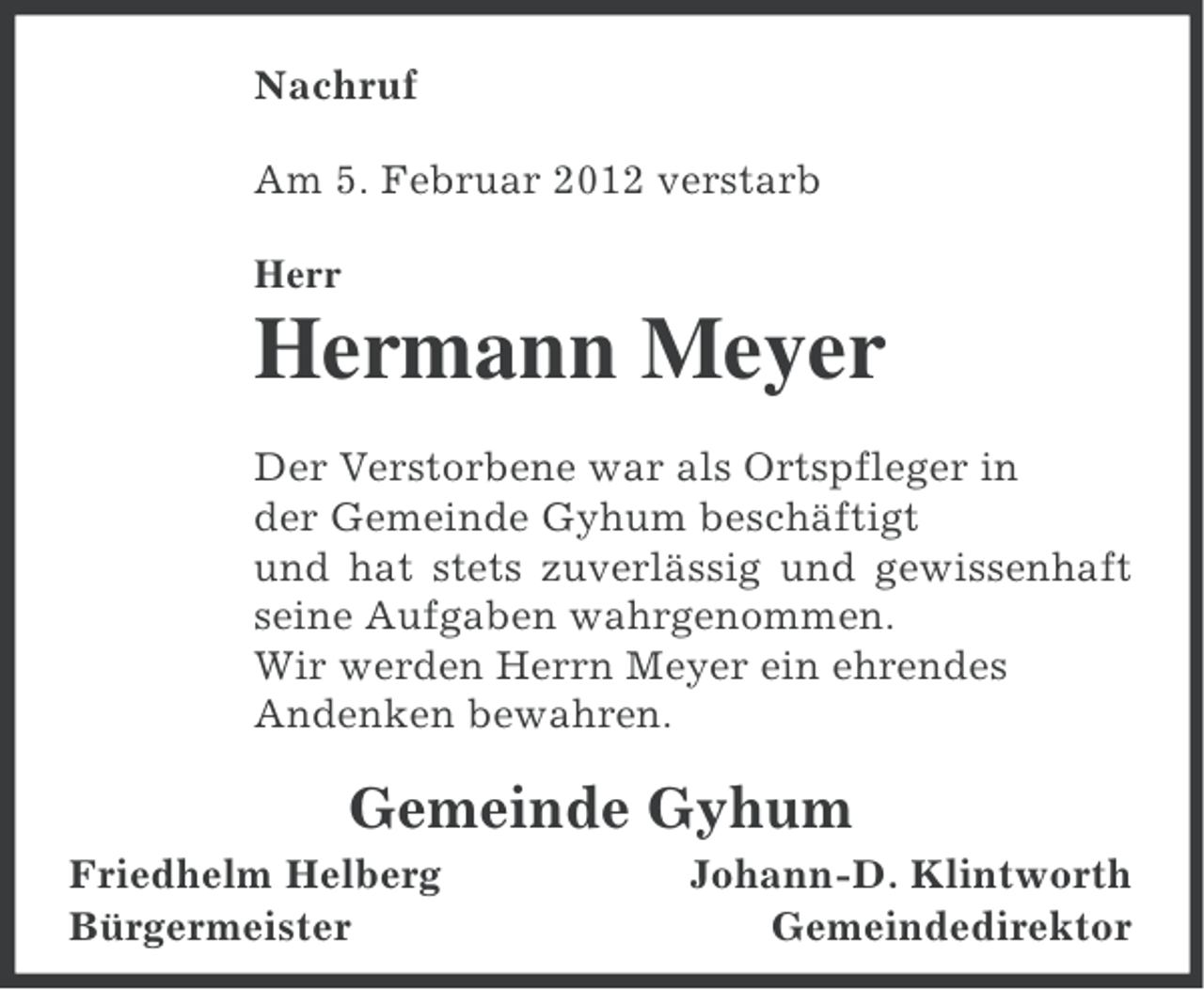 <p>Nachruf<br />Am 5. Februar 2012 verstarb<br />Herr</p><p>Hermann Meyer<br />Der Verstorbene war als Ortspfleger in<br />der Gemeinde Gyhum beschäftigt<br />und hat stets zuverlässig und gewissenhaft<br />seine Aufgaben wahrgenommen.<br />Wir werden Herrn Meyer ein ehrendes<br />Andenken bewahren.</p><p>Gemeinde Gyhum<br />Friedhelm Helberg<br />Bürgermeister</p><p>Johann-D. Klintworth<br />Gemeindedirektor</p>
