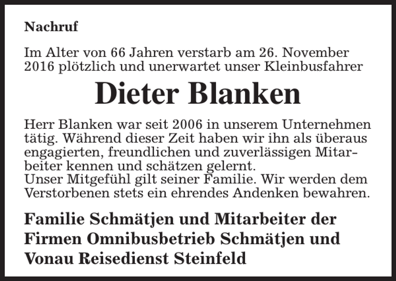 <p>Nachruf<br />Im Alter von 66 Jahren verstarb am 26. November<br />2016 plötzlich und unerwartet unser Kleinbusfahrer</p><p>Dieter Blanken</p><p>Herr Blanken war seit 2006 in unserem Unternehmen<br />tätig. Während dieser Zeit haben wir ihn als überaus<br />engagierten, freundlichen und zuverlässigen Mitarbeiter kennen und schätzen gelernt.<br />Unser Mitgefühl gilt seiner Familie. Wir werden dem<br />Verstorbenen stets ein ehrendes Andenken bewahren.</p><p>Familie Schmätjen und Mitarbeiter der<br />Firmen Omnibusbetrieb Schmätjen und<br />Vonau Reisedienst Steinfeld</p>
