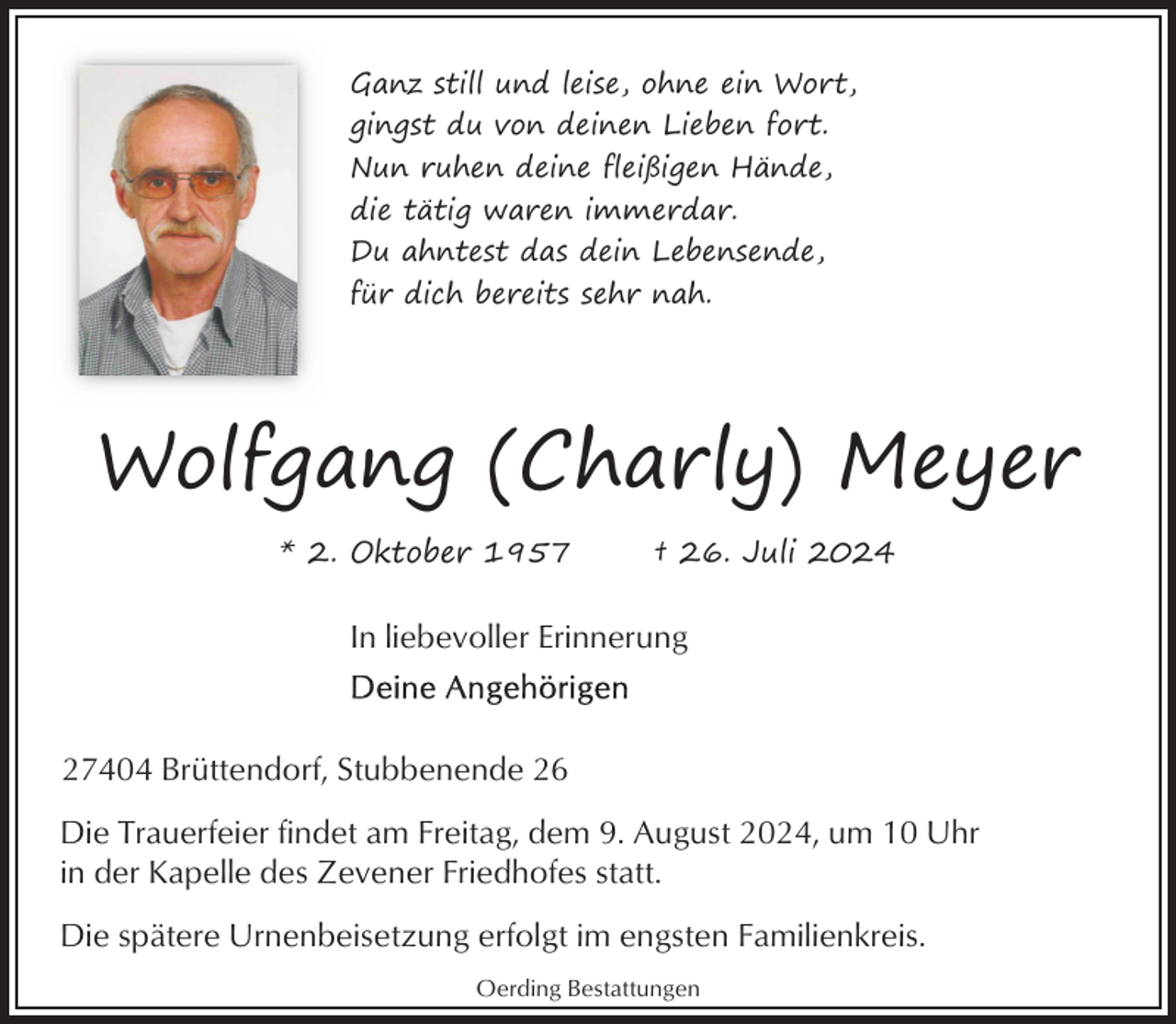 <p>Ganz still und leise, ohne ein Wort,<br />gingst du von deinen Lieben fort.<br />Nun ruhen deine fleißigen Hände,<br />die tätig waren immerdar.<br />Du ahntest das dein Lebensende,<br />für dich bereits sehr nah.</p><p>Wolfgang (Charly) Meyer<br />* 2. Oktober 1957</p><p>† 26. Juli 2024</p><p>In liebevoller Erinnerung</p><p>27404 Brüttendorf, Stubbenende 26<br />Die Trauerfeier findet am Freitag, dem 9. August 2024, um 10 Uhr<br />in der Kapelle des Zevener Friedhofes statt.<br />Die spätere Urnenbeisetzung erfolgt im engsten Familienkreis.<br />Oerding Bestattungen</p>