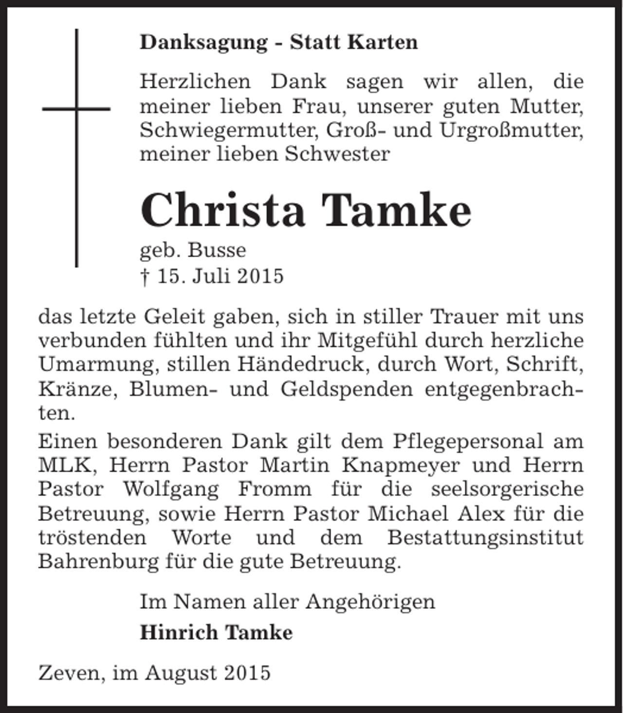 <p>Danksagung - Statt Karten<br />Herzlichen Dank sagen wir allen, die<br />meiner lieben Frau, unserer guten Mutter,<br />Schwiegermutter, Groß- und Urgroßmutter,<br />meiner lieben Schwester</p><p>Christa Tamke</p><p>geb. Busse<br />† 15. Juli 2015</p><p>das letzte Geleit gaben, sich in stiller Trauer mit uns<br />verbunden fühlten und ihr Mitgefühl durch herzliche<br />Umarmung, stillen Händedruck, durch Wort, Schrift,<br />Kränze, Blumen- und Geldspenden entgegenbrachten.<br />Einen besonderen Dank gilt dem Pflegepersonal am<br />MLK, Herrn Pastor Martin Knapmeyer und Herrn<br />Pastor Wolfgang Fromm für die seelsorgerische<br />Betreuung, sowie Herrn Pastor Michael Alex für die<br />tröstenden Worte und dem Bestattungsinstitut<br />Bahrenburg für die gute Betreuung.<br />Im Namen aller Angehörigen<br />Hinrich Tamke<br />Zeven, im August 2015</p>