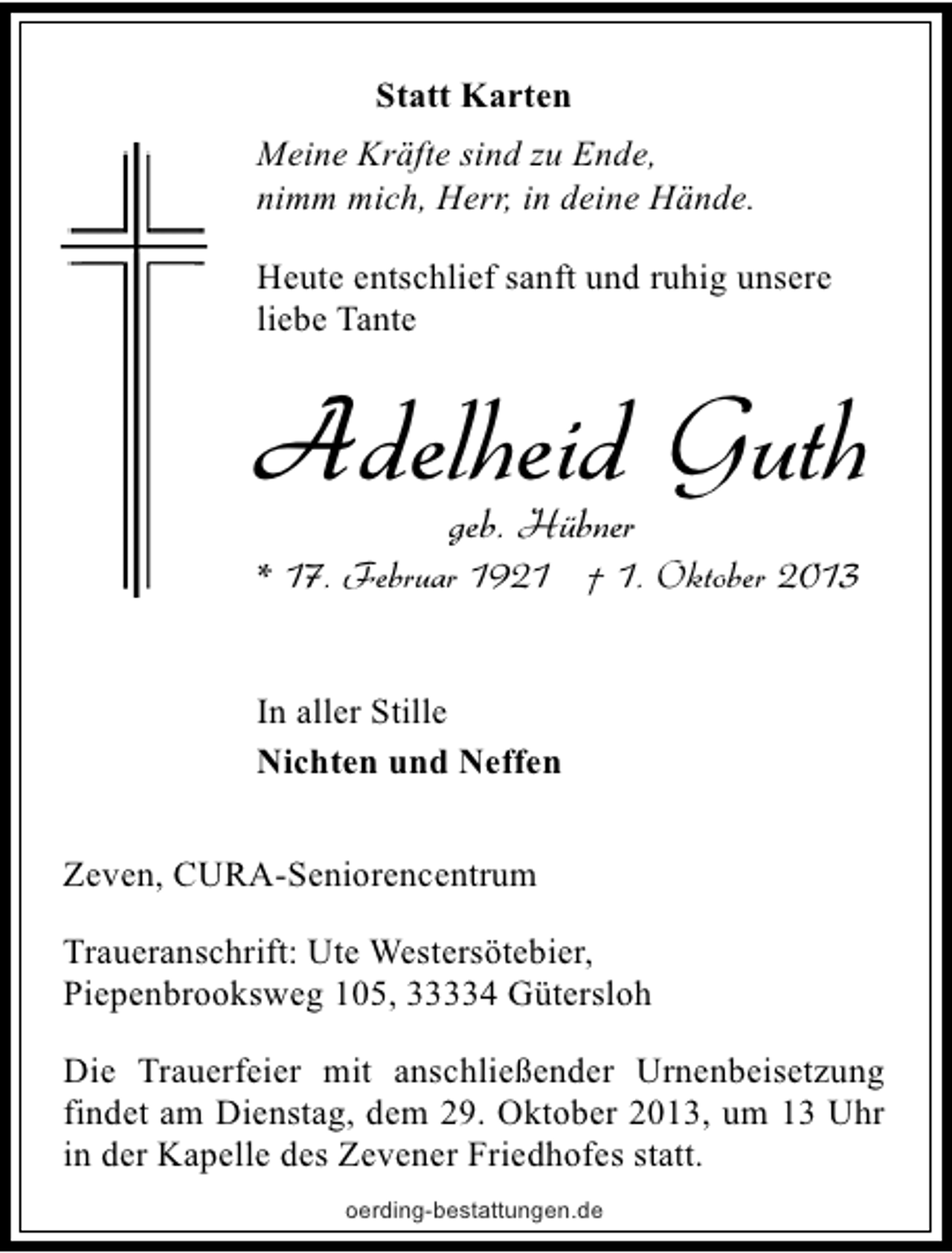<p>Statt Karten<br />Meine Kräfte sind zu Ende,<br />nimm mich, Herr, in deine Hände.<br />Heute entschlief sanft und ruhig unsere<br />liebe Tante</p><p>Adelheid Guth<br />geb. Hübner</p><p>* 17. Februar 1921 † 1. Oktober 2013<br />In aller Stille<br />Nichten und Neffen<br />Zeven, CURA-Seniorencentrum<br />Traueranschrift: Ute Westersötebier,<br />Piepenbrooksweg 105, 33334 Gütersloh<br />Die Trauerfeier mit anschließender Urnenbeisetzung<br />findet am Dienstag, dem 29. Oktober 2013, um 13 Uhr<br />in der Kapelle des Zevener Friedhofes statt.<br />oerding-bestattungen.de</p>