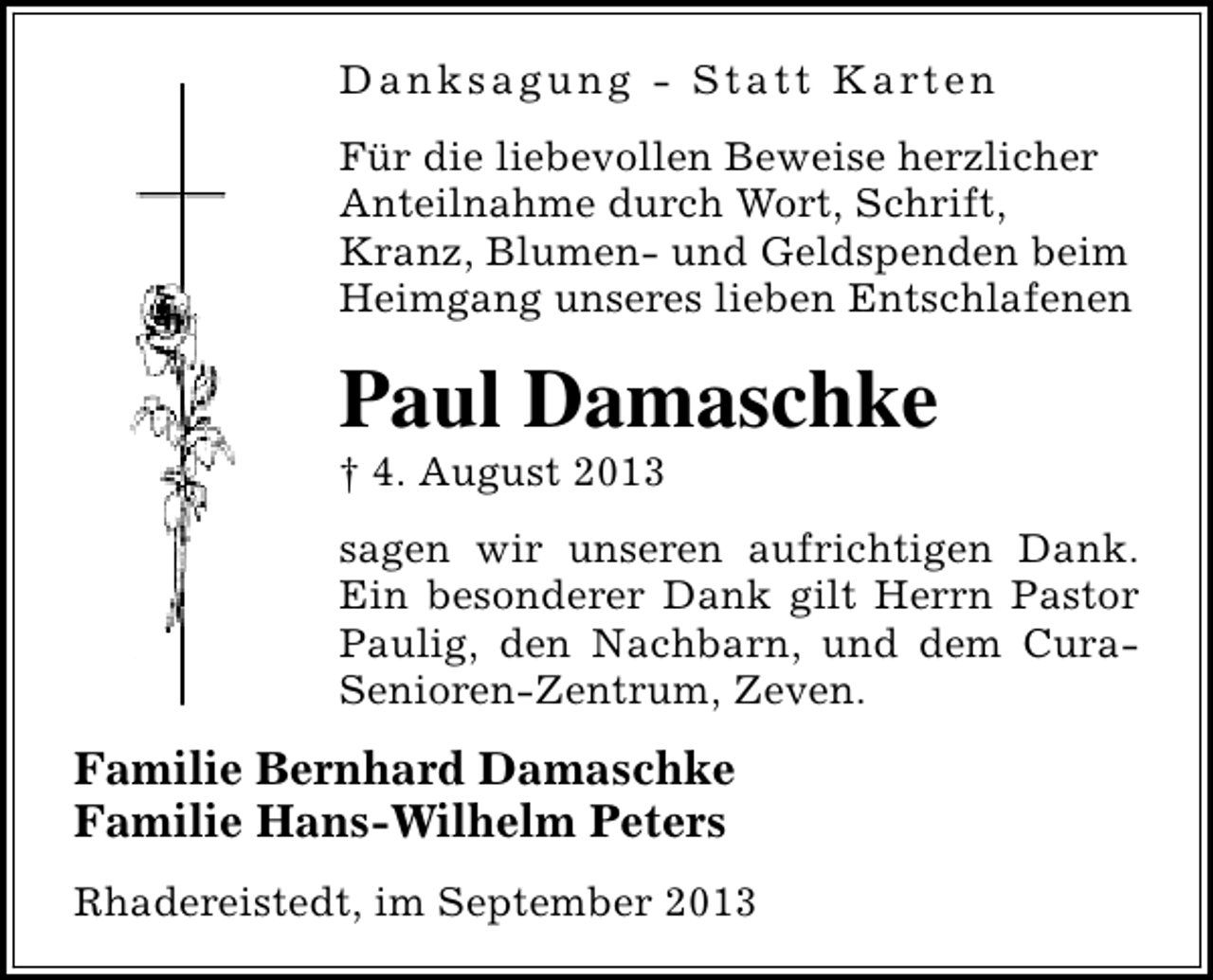 <p>D a n k s a g u n g - S t a t t K a rt e n<br />Für die liebevollen Beweise herzlicher<br />Anteilnahme durch Wort, Schrift,<br />Kranz, Blumen- und Geldspenden beim<br />Heimgang unseres lieben Entschlafenen</p><p>Paul Damaschke</p><p>† 4. August 2013</p><p>sagen wir unseren aufrichtigen Dank.<br />Ein besonderer Dank gilt Herrn Pastor<br />Paulig, den Nachbarn, und dem CuraSenioren-Zentrum, Zeven.</p><p>Familie Bernhard Damaschke<br />Familie Hans-Wilhelm Peters<br />Rhadereistedt, im September 2013</p>
