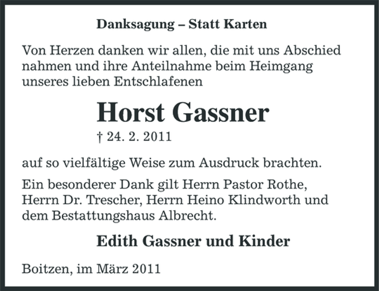 <p>Danksagung – Statt Karten Von Herzen danken wir allen, die mit uns Abschied nahmen und ihre Anteilnahme beim Heimgang unseres lieben Entschlafenen</p><p>Horst Gassner<br />† 24. 2. 2011 auf so vielfältige Weise zum Ausdruck brachten. Ein besonderer Dank gilt Herrn Pastor Rothe, Herrn Dr. Trescher, Herrn Heino Klindworth und dem Bestattungshaus Albrecht.</p><p>Edith Gassner und Kinder<br />Boitzen, im März 2011</p>