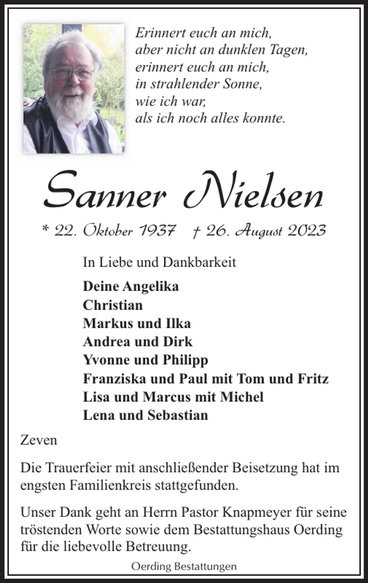 <p>Erinnert euch an mich,<br />aber nicht an dunklen Tagen,<br />erinnert euch an mich,<br />in strahlender Sonne,<br />wie ich war,<br />als ich noch alles konnte.</p><p>Sanner Nielsen</p><p>* 22. Oktober 1937 † 26. August 2023<br />In Liebe und Dankbarkeit<br />Deine Angelika<br />Christian<br />Markus und Ilka<br />Andrea und Dirk<br />Yvonne und Philipp<br />Franziska und Paul mit Tom und Fritz<br />Lisa und Marcus mit Michel<br />Lena und Sebastian<br />Zeven<br />Die Trauerfeier mit anschließender Beisetzung hat im<br />engsten Familienkreis stattgefunden.<br />Unser Dank geht an Herrn Pastor Knapmeyer für seine<br />tröstenden Worte sowie dem Bestattungshaus Oerding<br />für die liebevolle Betreuung.<br />Oerding Bestattungen</p>