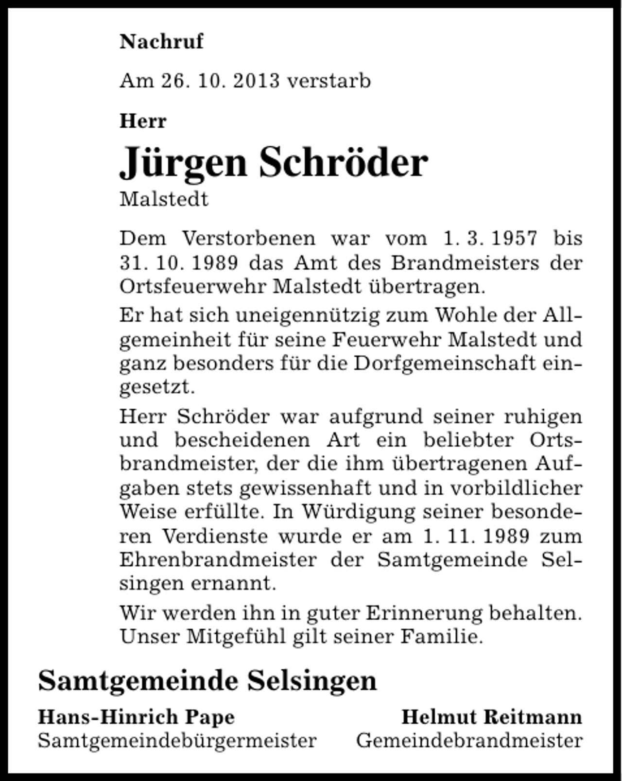 <p>Nachruf<br />Am 26. 10. 2013 verstarb<br />Herr</p><p>Jürgen Schröder<br />Malstedt</p><p>Dem Verstorbenen war vom 1. 3. 1957 bis<br />31. 10. 1989 das Amt des Brandmeisters der<br />Ortsfeuerwehr Malstedt übertragen.<br />Er hat sich uneigennützig zum Wohle der Allgemeinheit für seine Feuerwehr Malstedt und<br />ganz besonders für die Dorfgemeinschaft eingesetzt.<br />Herr Schröder war aufgrund seiner ruhigen<br />und bescheidenen Art ein beliebter Ortsbrandmeister, der die ihm übertragenen Aufgaben stets gewissenhaft und in vorbildlicher<br />Weise erfüllte. In Würdigung seiner besonderen Verdienste wurde er am 1. 11. 1989 zum<br />Ehrenbrandmeister der Samtgemeinde Selsingen ernannt.<br />Wir werden ihn in guter Erinnerung behalten.<br />Unser Mitgefühl gilt seiner Familie.</p><p>Samtgemeinde Selsingen<br />Hans-Hinrich Pape<br />Samtgemeindebürgermeister</p><p>Helmut Reitmann<br />Gemeindebrandmeister</p>