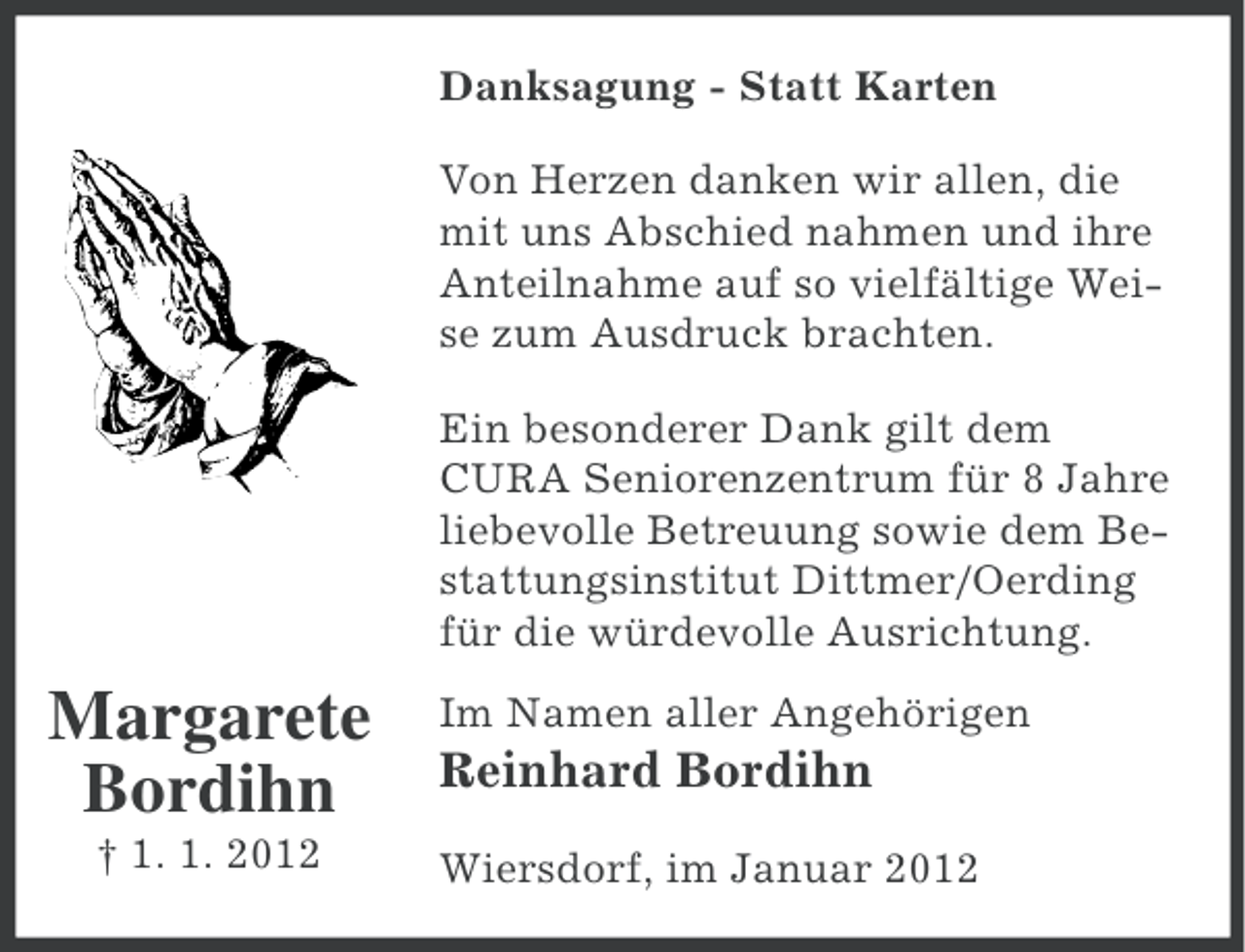 <p>Danksagung - Statt Karten<br />Von Herzen danken wir allen, die<br />mit uns Abschied nahmen und ihre<br />Anteilnahme auf so vielfältige Weise zum Ausdruck brachten.<br />Ein besonderer Dank gilt dem<br />CURA Seniorenzentrum für 8 Jahre<br />liebevolle Betreuung sowie dem Bestattungsinstitut Dittmer/Oerding<br />für die würdevolle Ausrichtung.</p><p>Margarete<br />Bordihn<br />† 1. 1. 2012</p><p>Im Namen aller Angehörigen</p><p>Reinhard Bordihn<br />Wiersdorf, im Januar 2012</p>