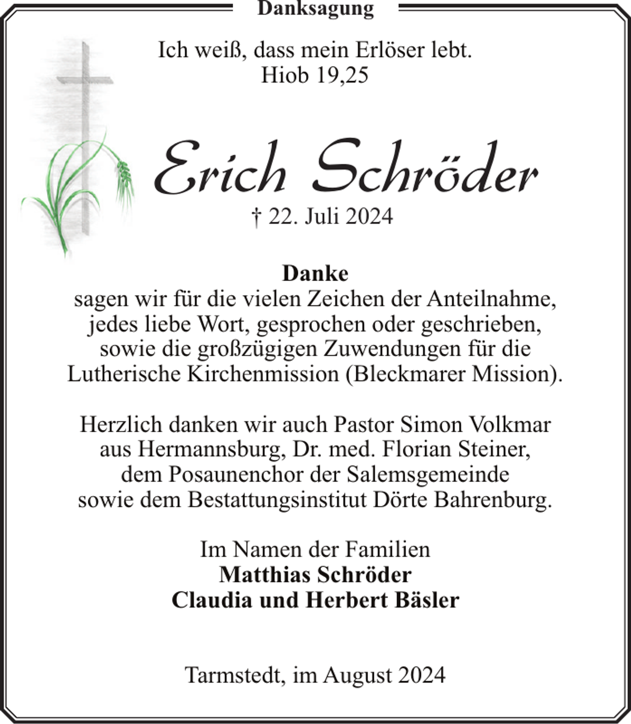 <p>Danksagung</p><p>Ich weiß, dass mein Erlöser lebt.<br />Hiob 19,25</p><p>Erich Schröder<br />† 22. Juli 2024</p><p>Danke<br />sagen wir für die vielen Zeichen der Anteilnahme,<br />jedes liebe Wort, gesprochen oder geschrieben,<br />sowie die großzügigen Zuwendungen für die<br />Lutherische Kirchenmission (Bleckmarer Mission).<br />Herzlich danken wir auch Pastor Simon Volkmar<br />aus Hermannsburg, Dr. med. Florian Steiner,<br />dem Posaunenchor der Salemsgemeinde<br />sowie dem Bestattungsinstitut Dörte Bahrenburg.<br />Im Namen der Familien<br />Matthias Schröder<br />Claudia und Herbert Bäsler<br />Tarmstedt, im August 2024</p>