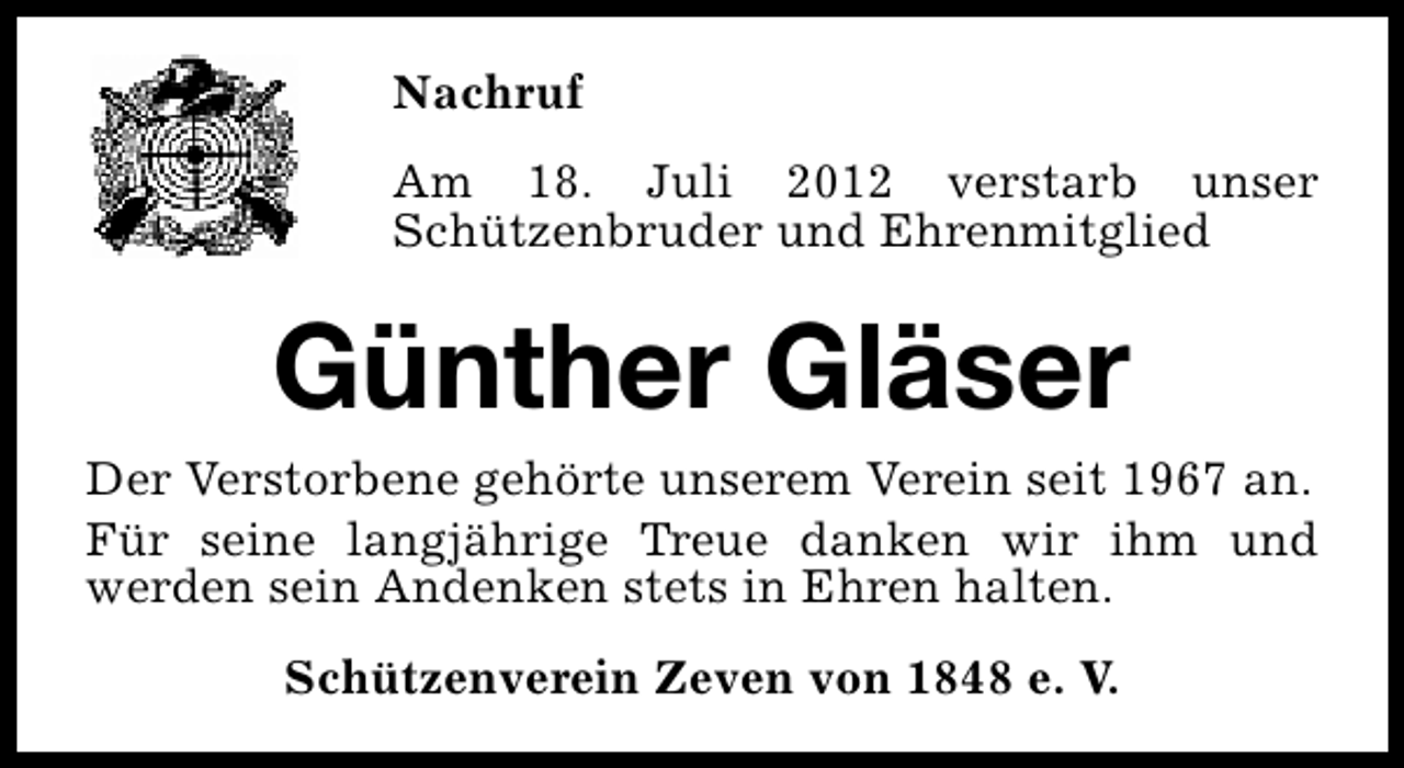 <p>Nachruf<br />Am 18. Juli 2012 verstarb unser<br />Schützenbruder und Ehrenmitglied</p><p>Günther Gläser</p><p>Der Verstorbene gehörte unserem Verein seit 1967 an.<br />Für seine langjährige Treue danken wir ihm und<br />werden sein Andenken stets in Ehren halten.<br />Schützenverein Zeven von 1848 e. V.</p>