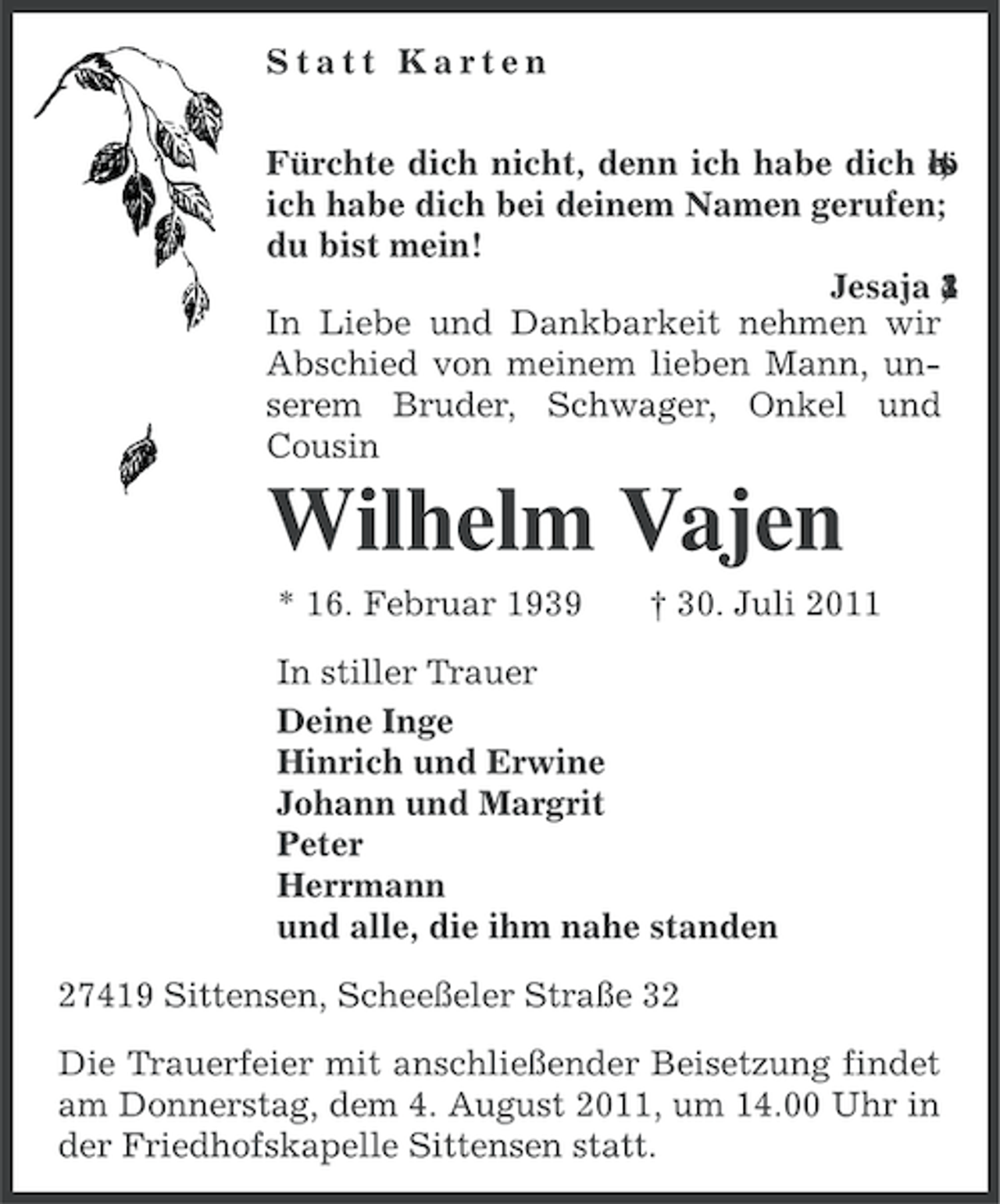 <p>Statt Karten<br />Fürchte dich nicht, denn ich habe dich rö<br />ls<br />et<br />;<br />ich habe dich bei deinem Namen gerufen;<br />du bist mein!<br />Jesaja 4<br />1<br />,<br />3<br />In Liebe und Dankbarkeit nehmen wir<br />Abschied von meinem lieben Mann, unserem Bruder, Schwager, Onkel und<br />Cousin</p><p>Wilhelm Vajen<br />* 16. Februar 1939</p><p>† 30. Juli 2011</p><p>In stiller Trauer<br />Deine Inge<br />Hinrich und Erwine<br />Johann und Margrit<br />Peter<br />Herrmann<br />und alle, die ihm nahe standen<br />27419 Sittensen, Scheeßeler Straße 32<br />Die Trauerfeier mit anschließender Beisetzung findet<br />am Donnerstag, dem 4. August 2011, um 14.00 Uhr in<br />der Friedhofskapelle Sittensen statt.</p>