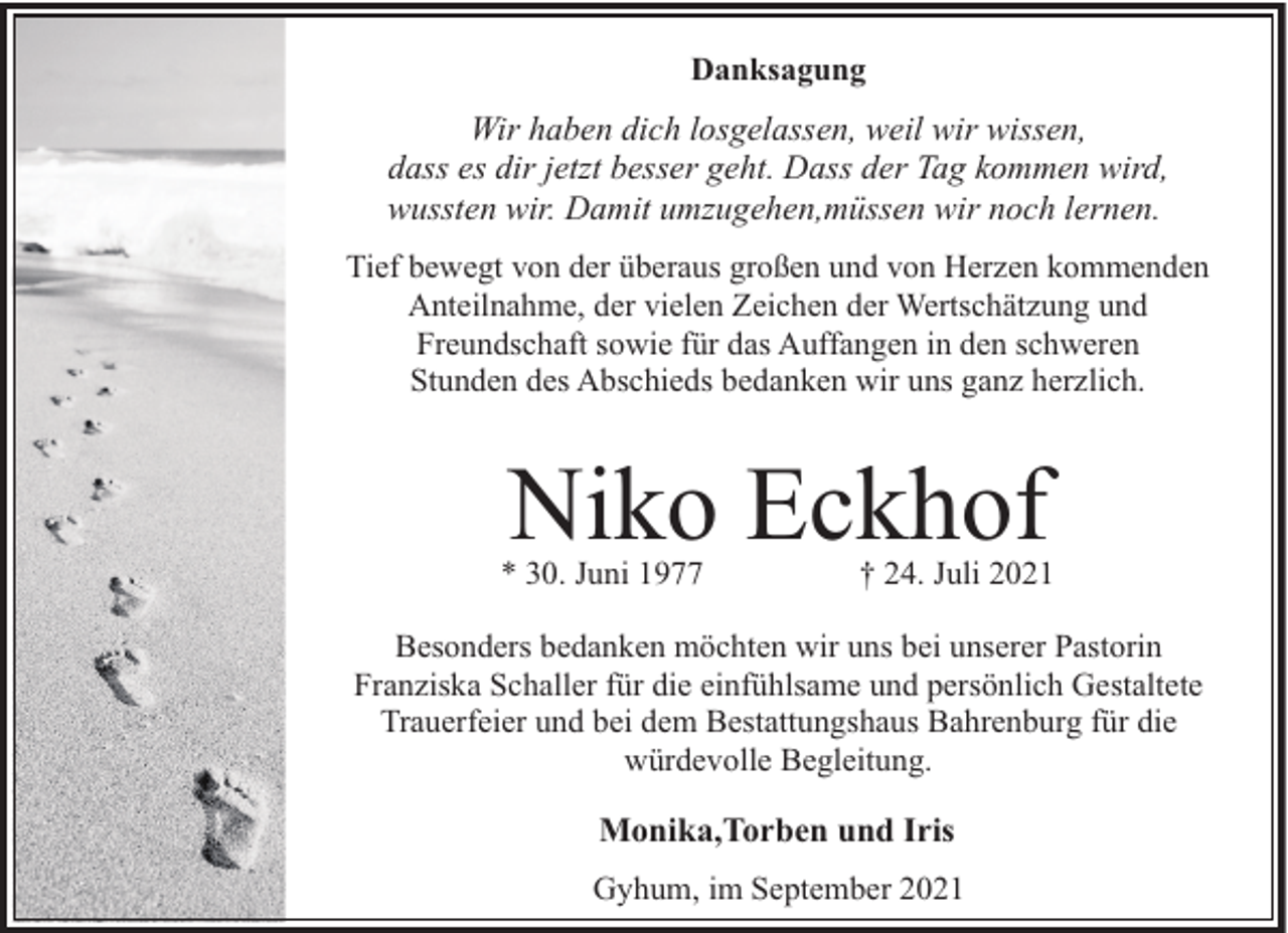 <p>Danksagung</p><p>Wir haben dich losgelassen, weil wir wissen,<br />dass es dir jetzt besser geht. Dass der Tag kommen wird,<br />wussten wir. Damit umzugehen,müssen wir noch lernen.<br />Tief bewegt von der überaus großen und von Herzen kommenden<br />Anteilnahme, der vielen Zeichen der Wertschätzung und<br />Freundschaft sowie für das Auffangen in den schweren<br />Stunden des Abschieds bedanken wir uns ganz herzlich.</p><p>Niko Eckhof</p><p>* 30. Juni 1977</p><p>† 24. Juli 2021</p><p>Besonders bedanken möchten wir uns bei unserer Pastorin<br />Franziska Schaller für die einfühlsame und persönlich Gestaltete<br />Trauerfeier und bei dem Bestattungshaus Bahrenburg für die<br />würdevolle Begleitung.</p><p>Monika,Torben und Iris<br />Gyhum, im September 2021</p>