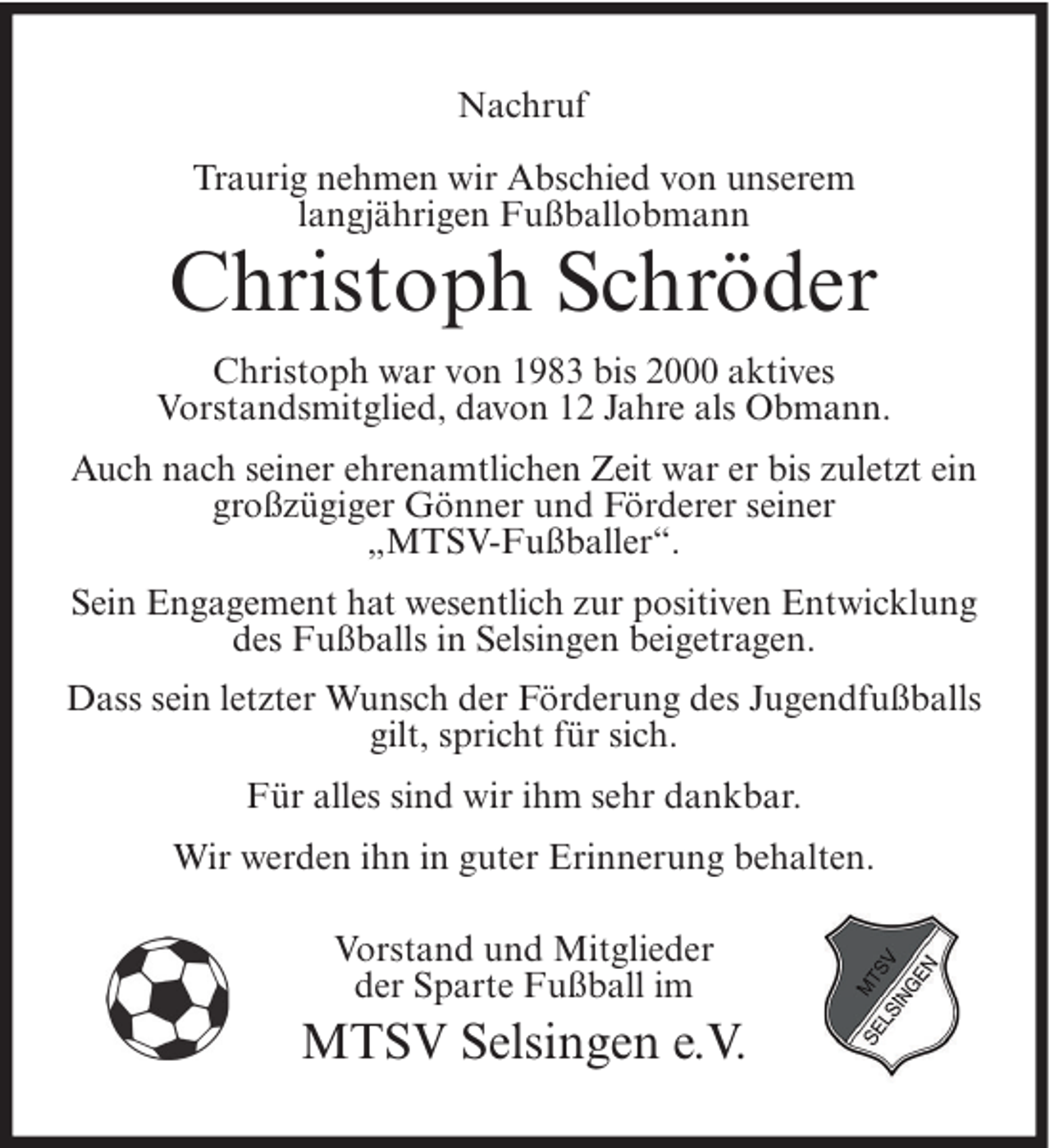 <p>Nachruf<br />Traurig nehmen wir Abschied von unserem<br />langjährigen Fußballobmann</p><p>Christoph Schröder<br />Christoph war von 1983 bis 2000 aktives<br />Vorstandsmitglied, davon 12 Jahre als Obmann.<br />Auch nach seiner ehrenamtlichen Zeit war er bis zuletzt ein<br />großzügiger Gönner und Förderer seiner<br />„MTSV-Fußballer“.<br />Sein Engagement hat wesentlich zur positiven Entwicklung<br />des Fußballs in Selsingen beigetragen.<br />Dass sein letzter Wunsch der Förderung des Jugendfußballs<br />gilt, spricht für sich.<br />Für alles sind wir ihm sehr dankbar.<br />Wir werden ihn in guter Erinnerung behalten.<br />Vorstand und Mitglieder<br />der Sparte Fußball im</p><p>MTSV Selsingen e.V.</p>