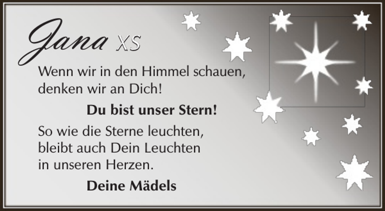 <p>Jana X S</p><p>Wenn wir in den Himmel schauen,<br />denken wir an Dich!<br />Du bist unser Stern!<br />So wie die Sterne leuchten,<br />bleibt auch Dein Leuchten<br />in unseren Herzen.<br />Deine Mädels</p>