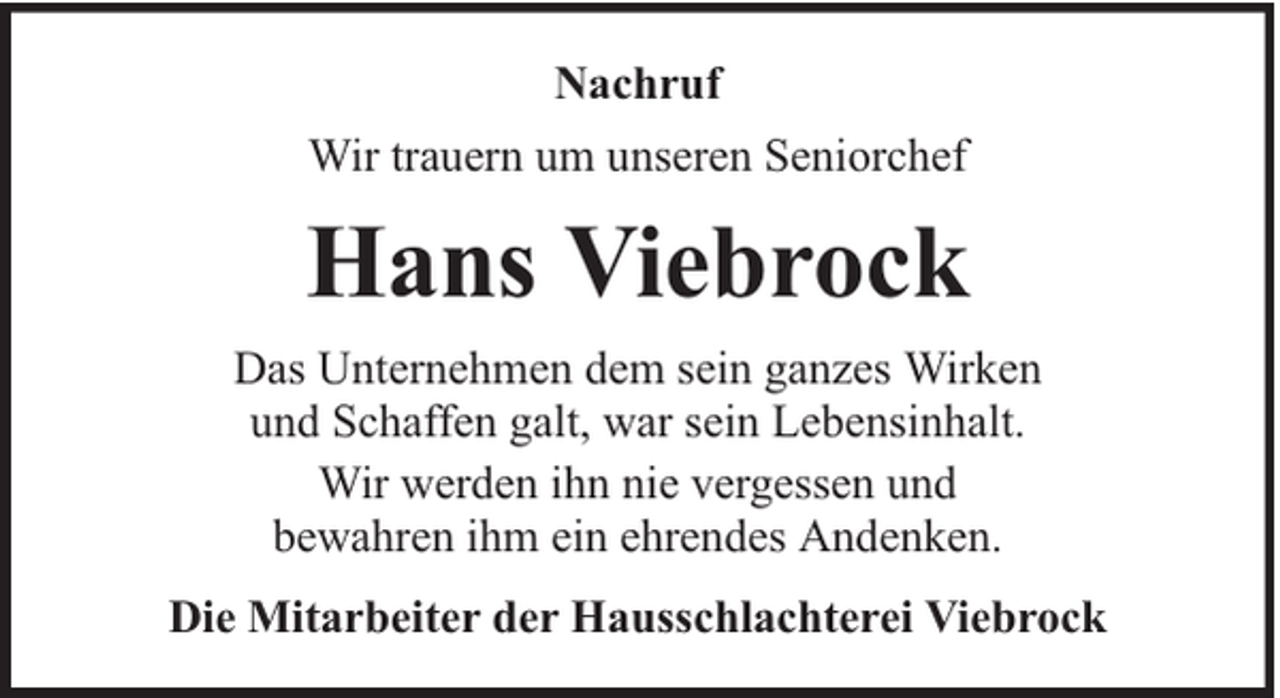 <p>Nachruf<br />Wir trauern um unseren Seniorchef</p><p>Hans Viebrock<br />Das Unternehmen dem sein ganzes Wirken<br />und Schaffen galt, war sein Lebensinhalt.<br />Wir werden ihn nie vergessen und<br />bewahren ihm ein ehrendes Andenken.<br />Die Mitarbeiter der Hausschlachterei Viebrock</p>