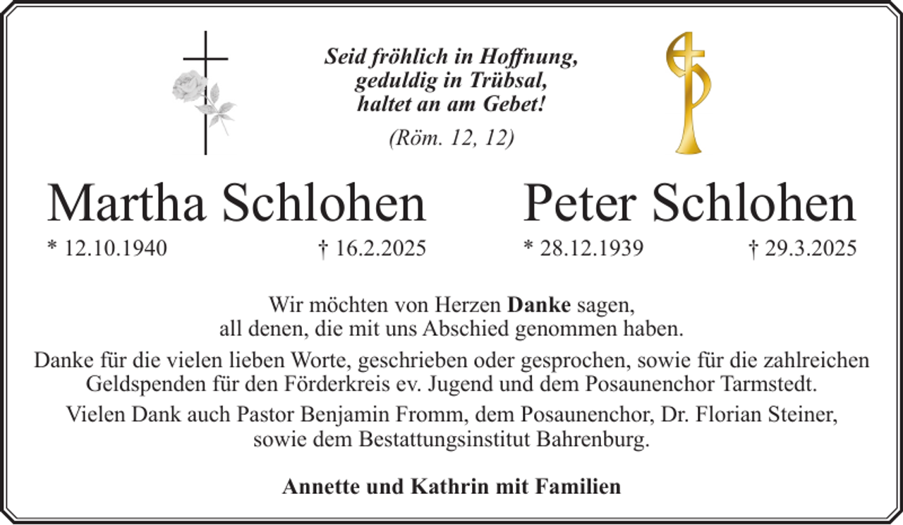 <p>Seid fröhlich in Hoffnung,<br />geduldig in Trübsal,<br />haltet an am Gebet!<br />(Röm. 12, 12)</p><p>Martha Schlohen</p><p>* 12.10.1940</p><p>† 16.2.2025</p><p>Peter Schlohen</p><p>* 28.12.1939</p><p>† 29.3.2025</p><p>Wir möchten von Herzen Danke sagen,<br />all denen, die mit uns Abschied genommen haben.<br />Danke für die vielen lieben Worte, geschrieben oder gesprochen, sowie für die zahlreichen<br />Geldspenden für den Förderkreis ev. Jugend und dem Posaunenchor Tarmstedt.<br />Vielen Dank auch Pastor Benjamin Fromm, dem Posaunenchor, Dr. Florian Steiner,<br />sowie dem Bestattungsinstitut Bahrenburg.<br />Annette und Kathrin mit Familien</p>