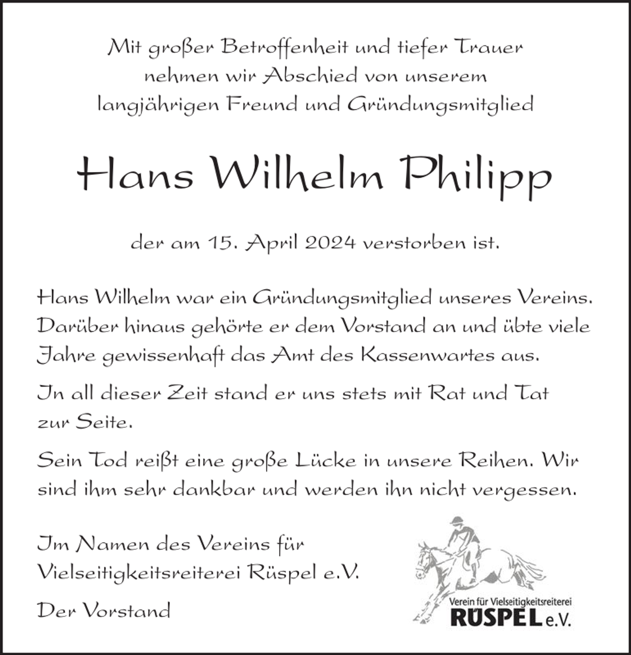 <p>Mit großer Betroffenheit und tiefer Trauer<br />nehmen wir Abschied von unserem<br />langjährigen Freund und Gründungsmitglied</p><p>Hans Wilhelm Philipp<br />der am 15. April 2024 verstorben ist.<br />Hans Wilhelm war ein Gründungsmitglied unseres Vereins.<br />Darüber hinaus gehörte er dem Vorstand an und übte viele<br />Jahre gewissenhaft das Amt des Kassenwartes aus.<br />In all dieser Zeit stand er uns stets mit Rat und Tat<br />zur Seite.<br />Sein Tod reißt eine große Lücke in unsere Reihen. Wir<br />sind ihm sehr dankbar und werden ihn nicht vergessen.<br />Im Namen des Vereins für<br />Vielseitigkeitsreiterei Rüspel e.V.<br />Der Vorstand</p>