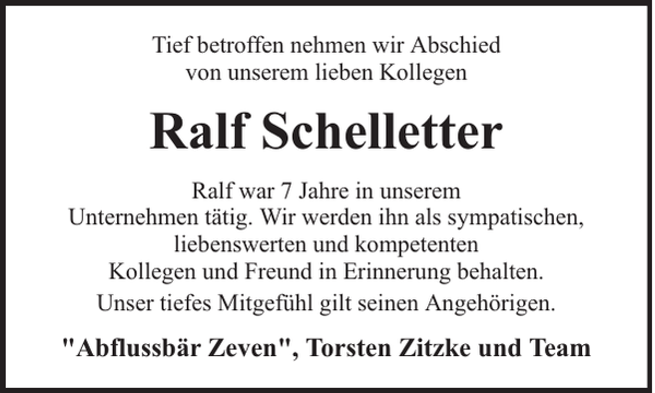 <p>Tief betroffen nehmen wir Abschied<br />von unserem lieben Kollegen</p><p>Ralf Schelletter<br />Ralf war 7 Jahre in unserem<br />Unternehmen tätig. Wir werden ihn als sympatischen,<br />liebenswerten und kompetenten<br />Kollegen und Freund in Erinnerung behalten.<br />Unser tiefes Mitgefühl gilt seinen Angehörigen.</p><p>"Abflussbär Zeven", Torsten Zitzke und Team</p>