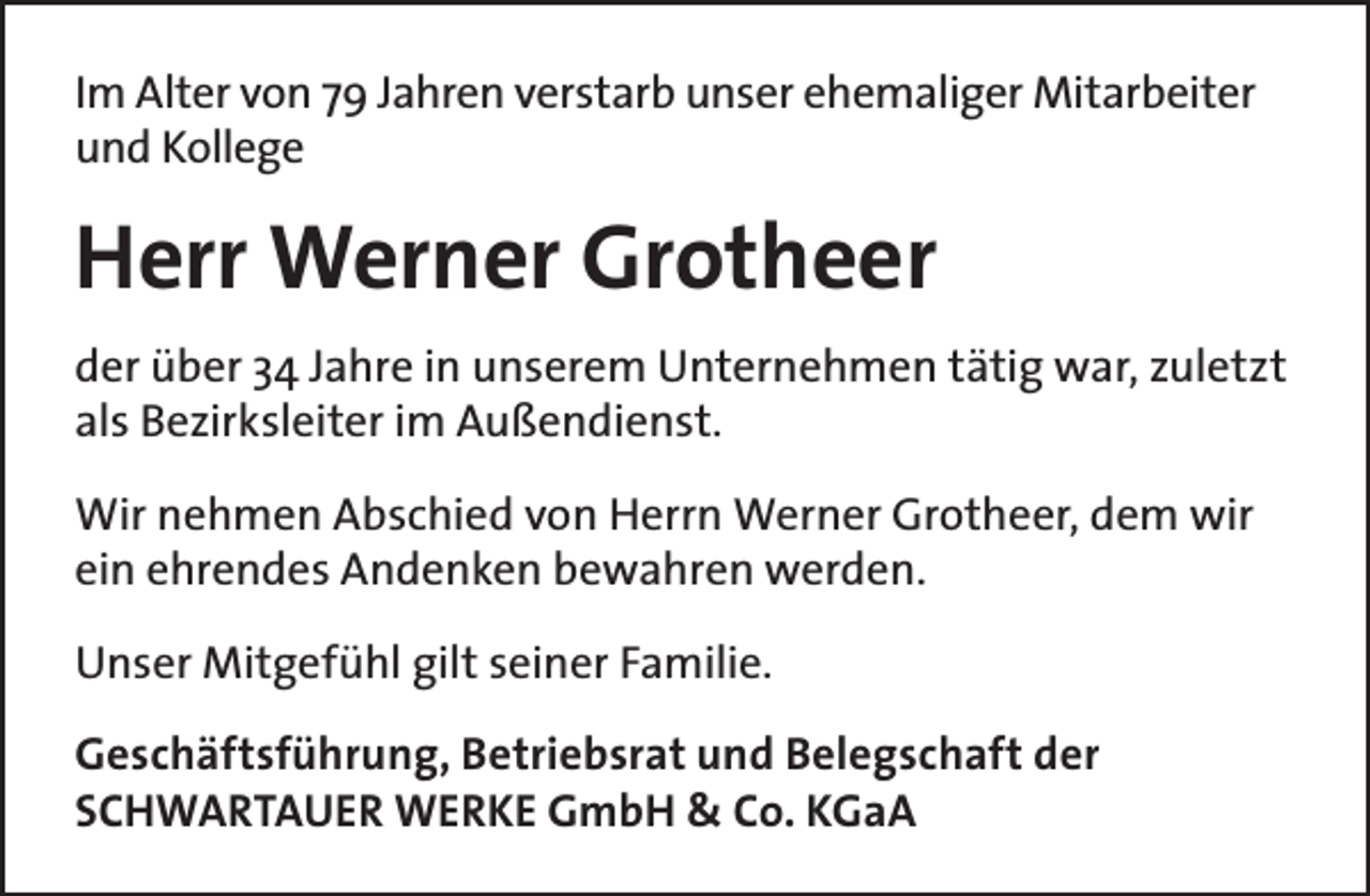 <p>Im Alter von 79 Jahren verstarb unser ehemaliger Mitarbeiter<br />und Kollege</p><p>Herr Werner Grotheer<br />der über 34 Jahre in unserem Unternehmen tätig war, zuletzt<br />als Bezirksleiter im Außendienst.<br />Wir nehmen Abschied von Herrn Werner Grotheer, dem wir<br />ein ehrendes Andenken bewahren werden.<br />Unser Mitgefühl gilt seiner Familie.<br />Geschäftsführung, Betriebsrat und Belegschaft der<br />SCHWARTAUER WERKE GmbH &amp; Co. KGaA</p>