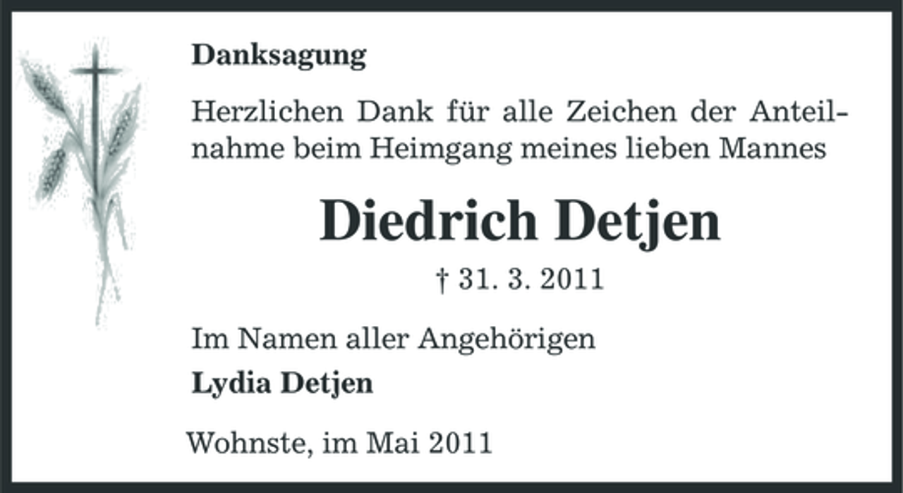 <p>Danksagung Herzlichen Dank für alle Zeichen der Anteilnahme beim Heimgang meines lieben Mannes</p><p>Diedrich Detjen<br />† 31. 3. 2011 Im Namen aller Angehörigen Lydia Detjen Wohnste, im Mai 2011</p>