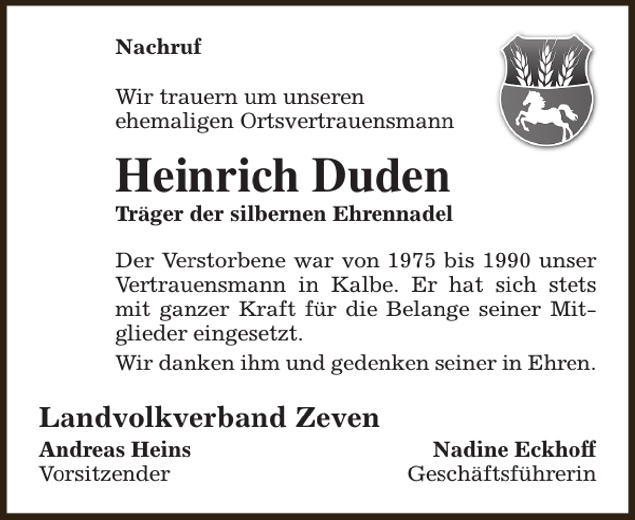 <p>Nachruf<br />Wir trauern um unseren<br />ehemaligen Ortsvertrauensmann</p><p>Heinrich Duden</p><p>Träger der silbernen Ehrennadel<br />Der Verstorbene war von 1975 bis 1990 unser<br />Vertrauensmann in Kalbe. Er hat sich stets<br />mit ganzer Kraft für die Belange seiner Mitglieder eingesetzt.<br />Wir danken ihm und gedenken seiner in Ehren.</p><p>Landvolkverband Zeven<br />Andreas Heins<br />Vorsitzender</p><p>Nadine Eckhoff<br />Geschäftsführerin</p>