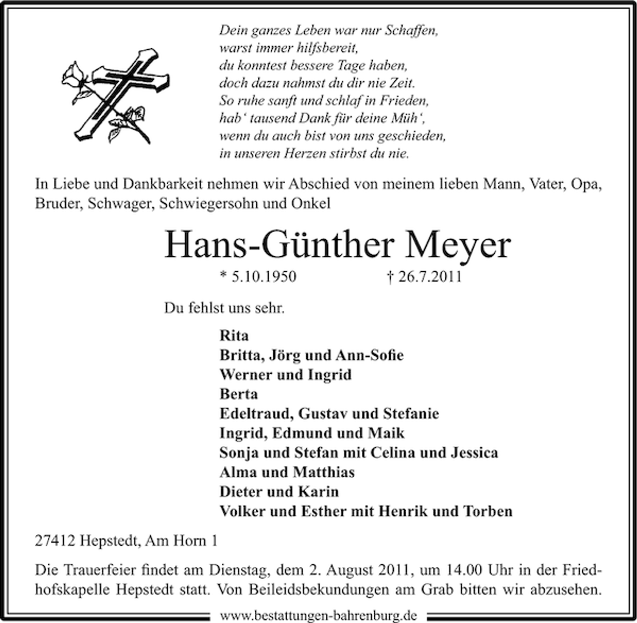 <p>Dein ganzes Leben war nur Schaffen,<br />warst immer hilfsbereit,<br />du konntest bessere Tage haben,<br />doch dazu nahmst du dir nie Zeit.<br />So ruhe sanft und schlaf in Frieden,<br />hab‘ tausend Dank für deine Müh‘,<br />wenn du auch bist von uns geschieden,<br />in unseren Herzen stirbst du nie.</p><p>In Liebe und Dankbarkeit nehmen wir Abschied von meinem lieben Mann, Vater, Opa,<br />Bruder, Schwager, Schwiegersohn und Onkel</p><p>Hans-Günther Meyer<br />* 5.10.1950</p><p>† 26.7.2011</p><p>Du fehlst uns sehr.<br />Rita<br />Britta, Jörg und Ann-Soﬁe<br />Werner und Ingrid<br />Berta<br />Edeltraud, Gustav und Stefanie<br />Ingrid, Edmund und Maik<br />Sonja und Stefan mit Celina und Jessica<br />Alma und Matthias<br />Dieter und Karin<br />Volker und Esther mit Henrik und Torben<br />27412 Hepstedt, Am Horn 1<br />Die Trauerfeier ﬁndet am Dienstag, dem 2. August 2011, um 14.00 Uhr in der Friedhofskapelle Hepstedt statt. Von Beileidsbekundungen am Grab bitten wir abzusehen.<br />www.bestattungen-bahrenburg.de</p>