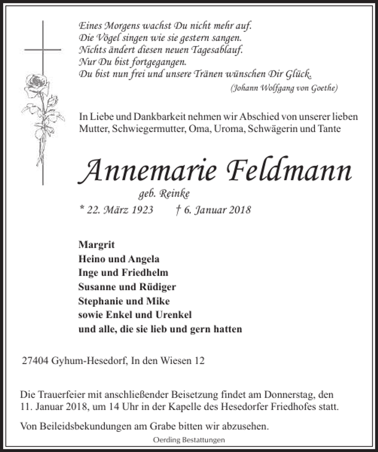 <p>Eines Morgens wachst Du nicht mehr auf.<br />Die Vögel singen wie sie gestern sangen.<br />Nichts ändert diesen neuen Tagesablauf.<br />Nur Du bist fortgegangen.<br />Du bist nun frei und unsere Tränen wünschen Dir Glück.<br />(Johann Wolfgang von Goethe)</p><p>In Liebe und Dankbarkeit nehmen wir Abschied von unserer lieben<br />Mutter, Schwiegermutter, Oma, Uroma, Schwägerin und Tante</p><p>Annemarie Feldmann</p><p>geb. Reinke<br />* 22. März 1923<br />† 6. Januar 2018<br />Margrit<br />Heino und Angela<br />Inge und Friedhelm<br />Susanne und Rüdiger<br />Stephanie und Mike<br />sowie Enkel und Urenkel<br />und alle, die sie lieb und gern hatten<br />27404 Gyhum-Hesedorf, In den Wiesen 12</p><p>Die Trauerfeier mit anschließender Beisetzung findet am Donnerstag, den<br />11. Januar 2018, um 14 Uhr in der Kapelle des Hesedorfer Friedhofes statt.<br />Von Beileidsbekundungen am Grabe bitten wir abzusehen.<br />Oerding Bestattungen</p>