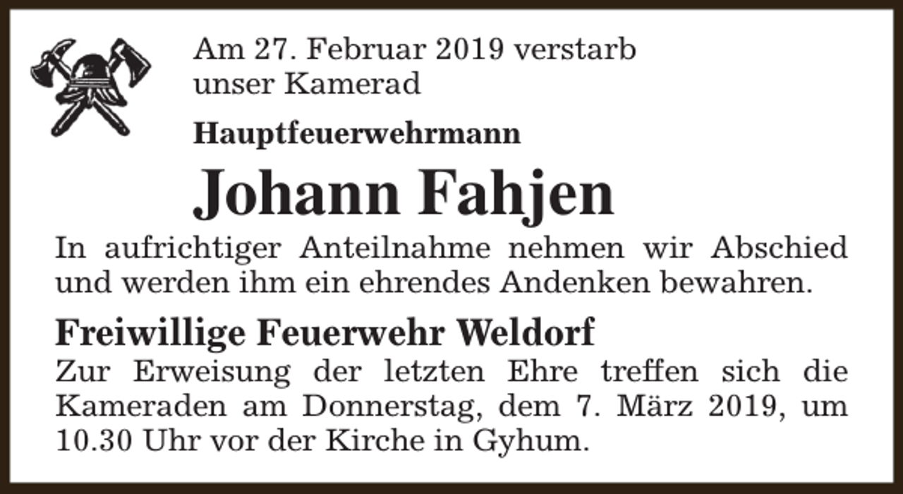 <p>Am 27. Februar 2019 verstarb<br />unser Kamerad<br />Hauptfeuerwehrmann</p><p>Johann Fahjen</p><p>In aufrichtiger Anteilnahme nehmen wir Abschied<br />und werden ihm ein ehrendes Andenken bewahren.</p><p>Freiwillige Feuerwehr Weldorf</p><p>Zur Erweisung der letzten Ehre treffen sich die<br />Kameraden am Donnerstag, dem 7. März 2019, um<br />10.30 Uhr vor der Kirche in Gyhum.</p>
