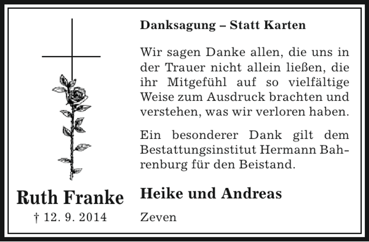 <p>Danksagung – Statt Karten<br />Wir sagen Danke allen, die uns in<br />der Trauer nicht allein ließen, die<br />ihr Mitgefühl auf so vielfältige<br />Weise zum Ausdruck brachten und<br />verstehen, was wir verloren haben.<br />Ein besonderer Dank gilt dem<br />Bestattungsinstitut Hermann Bahrenburg für den Beistand.</p><p>Ruth Franke<br />† 12. 9. 2014</p><p>Heike und Andreas<br />Zeven</p>