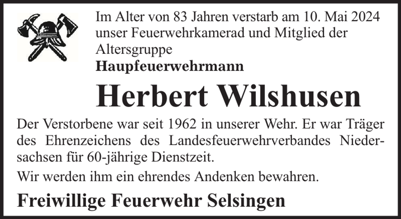 <p>Im Alter von 83 Jahren verstarb am 10. Mai 2024<br />unser Feuerwehrkamerad und Mitglied der<br />Altersgruppe<br />Haupfeuerwehrmann</p><p>Herbert Wilshusen</p><p>Der Verstorbene war seit 1962 in unserer Wehr. Er war Träger<br />des Ehrenzeichens des Landesfeuerwehrverbandes Niedersachsen für 60-jährige Dienstzeit.<br />Wir werden ihm ein ehrendes Andenken bewahren.</p><p>Freiwillige Feuerwehr Selsingen</p>