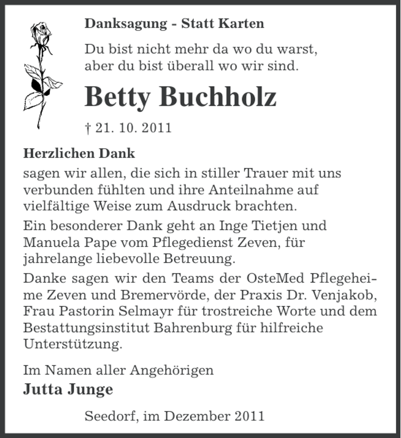 <p>Danksagung - Statt Karten<br />Du bist nicht mehr da wo du warst,<br />aber du bist überall wo wir sind.</p><p>Betty Buchholz<br />† 21. 10. 2011<br />Herzlichen Dank<br />sagen wir allen, die sich in stiller Trauer mit uns<br />verbunden fühlten und ihre Anteilnahme auf<br />vielfältige Weise zum Ausdruck brachten.<br />Ein besonderer Dank geht an Inge Tietjen und<br />Manuela Pape vom Pflegedienst Zeven, für<br />jahrelange liebevolle Betreuung.<br />Danke sagen wir den Teams der OsteMed Pflegeheime Zeven und Bremervörde, der Praxis Dr. Venjakob,<br />Frau Pastorin Selmayr für trostreiche Worte und dem<br />Bestattungsinstitut Bahrenburg für hilfreiche<br />Unterstützung.<br />Im Namen aller Angehörigen</p><p>Jutta Junge<br />Seedorf, im Dezember 2011</p>