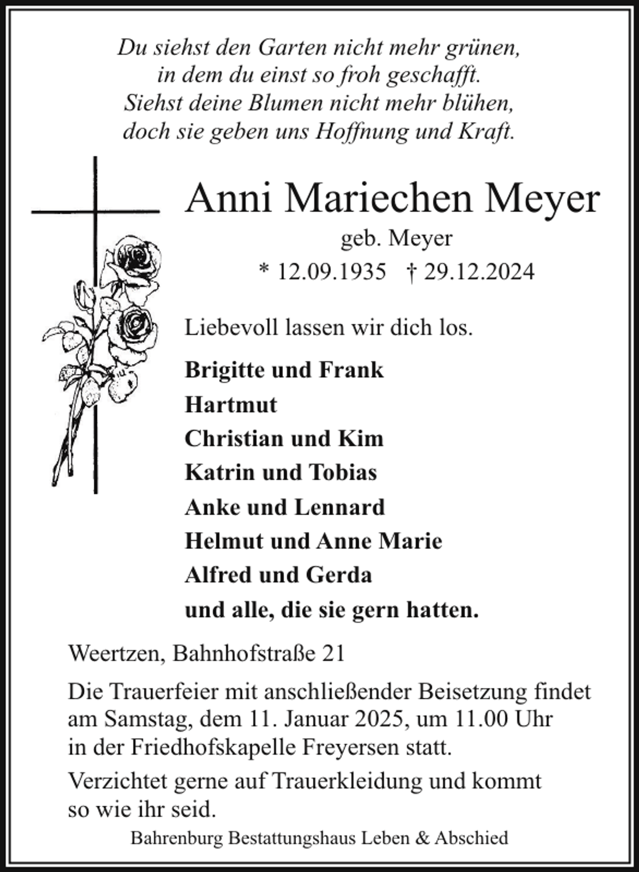 <p>Du siehst den Garten nicht mehr grünen,<br />in dem du einst so froh geschafft.<br />Siehst deine Blumen nicht mehr blühen,<br />doch sie geben uns Hoffnung und Kraft.</p><p>Anni Mariechen Meyer<br />geb. Meyer<br />* 12.09.1935 † 29.12.2024</p><p>Liebevoll lassen wir dich los.<br />Brigitte und Frank<br />Hartmut<br />Christian und Kim<br />Katrin und Tobias<br />Anke und Lennard<br />Helmut und Anne Marie<br />Alfred und Gerda<br />und alle, die sie gern hatten.<br />Weertzen, Bahnhofstraße 21<br />Die Trauerfeier mit anschließender Beisetzung findet<br />am Samstag, dem 11. Januar 2025, um 11.00 Uhr<br />in der Friedhofskapelle Freyersen statt.<br />Verzichtet gerne auf Trauerkleidung und kommt<br />so wie ihr seid.<br />Bahrenburg Bestattungshaus Leben &amp; Abschied</p>