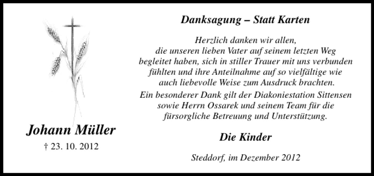 <p>Danksagung – Statt Karten</p><p>Johann Müller<br />† 23. 10. 2012</p><p>Herzlich danken wir allen,<br />die unseren lieben Vater auf seinem letzten Weg<br />begleitet haben, sich in stiller Trauer mit uns verbunden<br />fühlten und ihre Anteilnahme auf so vielfältige wie<br />auch liebevolle Weise zum Ausdruck brachten.<br />Ein besonderer Dank gilt der Diakoniestation Sittensen<br />sowie Herrn Ossarek und seinem Team für die<br />fürsorgliche Betreuung und Unterstützung.</p><p>Die Kinder<br />Steddorf, im Dezember 2012</p>
